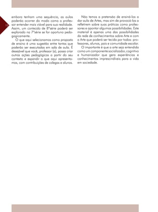 10
embora tenham uma sequência, as aulas
poderão ocorrer do modo como o profes-
sor entender mais viável para sua realidade.
Assim, um conteúdo de 8ªsérie poderá ser
explorado na 7ªsérie se for oportuno peda-
gogicamente.
O que aqui selecionamos como proposta
de ensino é uma sugestão entre tantas que
poderão ser executadas em sala de aula. É
desejável que você, professor (a), possa criar
outras ações pedagógicas a partir do seu
contexto e expandir o que aqui apresenta-
mos, com contribuições de colegas e alunos.
Não temos a pretensão de ensiná-los a
dar aula de Artes, mas sim de provocá-los a
refletirem sobre suas práticas como profes-
sores e apontar algumas possibilidades. Este
material é apenas uma das possibilidades
da rede de conhecimentos sobre Arte e com
a Arte que poderá ser tecida por todos: pro-
fessores, alunos, pais e comunidade escolar.
O importante é que a arte seja entendida
como um componente socializador, cognitivo
e humanizador que gera experiências e
conhecimentos imprescindíveis para a vida
em sociedade.
 
