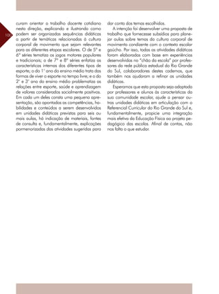 100
curam orientar o trabalho docente cotidiano
nesta direção, explicando e ilustrando como
podem ser organizadas sequências didáticas
a partir de temáticas relacionadas à cultura
corporal de movimento que sejam relevantes
para as diferentes etapas escolares. O de 5ª e
6ª séries tematiza os jogos motores populares
e tradicionais; o de 7ª e 8ª séries enfatiza as
características internas dos diferentes tipos de
esporte; o do 1° ano do ensino médio trata das
formas de viver o esporte no tempo livre; e o do
2° e 3° ano do ensino médio problematiza as
relações entre esporte, saúde e aprendizagem
de valores considerados socialmente positivos.
Em cada um deles consta uma pequena apre-
sentação, são apontadas as competências, ha-
bilidades e conteúdos a serem desenvolvidos
em unidades didáticas previstas para seis ou
mais aulas, há indicação de materiais, fontes
de consulta e, fundamentalmente, explicações
pormenorizadas das atividades sugeridas para
dar conta dos temas escolhidos.
A intenção foi desenvolver uma proposta de
trabalho que fornecesse subsídios para plane-
jar aulas sobre temas da cultura corporal de
movimento condizente com o contexto escolar
gaúcho. Por isso, todas as atividades didáticas
foram elaboradas com base em experiências
desenvolvidas no “chão da escola” por profes-
sores da rede pública estadual do Rio Grande
do Sul, colaboradores destes cadernos, que
também nos ajudaram a refinar as unidades
didáticas.
Esperamos que esta proposta seja adaptada
por professores e alunos às características da
sua comunidade escolar, ajude a pensar ou-
tras unidades didáticas em articulação com o
Referencial Curricular do Rio Grande do Sul e,
fundamentalmente, propicie uma integração
mais efetiva da Educação Física ao projeto pe-
dagógico das escolas. Afinal de contas, não
nos falta o que estudar.
 