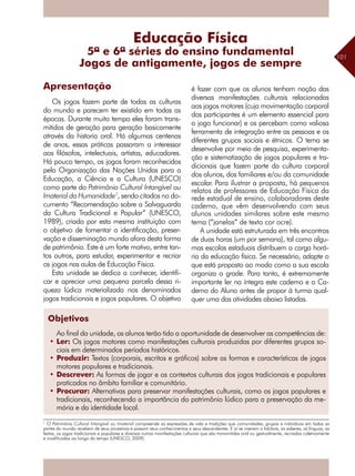 101
Apresentação
Os jogos fazem parte de todas as culturas
do mundo e parecem ter existido em todas as
épocas. Durante muito tempo eles foram trans-
mitidos de geração para geração basicamente
através da historia oral. Há algumas centenas
de anos, essas práticas passaram a interessar
aos filósofos, intelectuais, artistas, educadores.
Há pouco tempo, os jogos foram reconhecidos
pela Organização das Nações Unidas para a
Educação, a Ciência e a Cultura (UNESCO)
como parte do Patrimônio Cultural Intangível ou
Imaterial da Humanidade1
, sendo citados no do-
cumento “Recomendação sobre a Salvaguarda
da Cultura Tradicional e Popular” (UNESCO,
1989), criado por esta mesma instituição com
o objetivo de fomentar a identificação, preser-
vação e disseminação mundo afora desta forma
de patrimônio. Este é um forte motivo, entre tan-
tos outros, para estudar, experimentar e recriar
os jogos nas aulas de Educação Física.
Esta unidade se dedica a conhecer, identifi-
car e apreciar uma pequena parcela dessa ri-
queza lúdica materializada nos denominados
jogos tradicionais e jogos populares. O objetivo
é fazer com que os alunos tenham noção das
diversas manifestações culturais relacionadas
aos jogos motores (cuja movimentação corporal
dos participantes é um elemento essencial para
o jogo funcionar) e os percebam como valiosa
ferramenta de integração entre as pessoas e os
diferentes grupos sociais e étnicos. O tema se
desenvolve por meio de pesquisa, experimenta-
ção e sistematização de jogos populares e tra-
dicionais que fazem parte da cultura corporal
dos alunos, dos familiares e/ou da comunidade
escolar. Para ilustrar a proposta, há pequenos
relatos de professores de Educação Física da
rede estadual de ensino, colaboradores deste
caderno, que vêm desenvolvendo com seus
alunos unidades similares sobre este mesmo
tema (“janelas” de texto cor ocre).
A unidade está estruturada em três encontros
de duas horas (um por semana), tal como algu-
mas escolas estaduais distribuem a carga horá-
ria da educação física. Se necessário, adapte o
que está proposto ao modo como a sua escola
organiza a grade. Para tanto, é extremamente
importante ler na íntegra este caderno e o Ca-
derno do Aluno antes de propor à turma qual-
quer uma das atividades abaixo listadas.
Jogos de antigamente, jogos de sempre
1
O Patrimônio Cultural Intangível ou Imaterial compreende as expressões de vida e tradições que comunidades, grupos e indivíduos em todas as
partes do mundo recebem de seus ancestrais e passam seus conhecimentos a seus descendentes. E aí se inserem o folclore, os saberes, as línguas, as
festas, os jogos tradicionais e populares e diversas outras manifestações culturais que são transmitidas oral ou gestualmente, recriadas coletivamente
e modificadas ao longo do tempo (UNESCO, 2009).
Educação Física
5ª e 6ª séries do ensino fundamental
Objetivos
Ao final da unidade, os alunos terão tido a oportunidade de desenvolver as competências de:
•	Ler: Os jogos motores como manifestações culturais produzidas por diferentes grupos so-
ciais em determinados períodos históricos.
•	Produzir: Textos (corporais, escritos e gráficos) sobre as formas e características de jogos
motores populares e tradicionais.
•	Descrever: As formas de jogar e os contextos culturais dos jogos tradicionais e populares
praticados no âmbito familiar e comunitário.
•	Procurar: Alternativas para preservar manifestações culturais, como os jogos populares e
tradicionais, reconhecendo a importância do patrimônio lúdico para a preservação da me-
mória e da identidade local.
 
