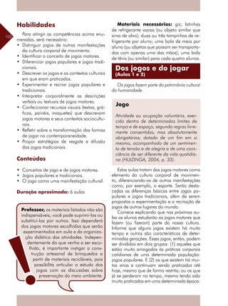 102
Habilidades
Para atingir as competências acima enu-
meradas, será necessário:
•	 Distinguir jogos de outras manifestações
da cultura corporal de movimento.
•	 Identificar o conceito de jogos motores.
•	 Diferenciar jogos populares e jogos tradi-
cionais.
•	 Descrever os jogos e os contextos culturais
em que eram praticados.
•	 Experimentar e recriar jogos populares e
tradicionais.
•	 Interpretar corporalmente as descrições
verbais ou textuais de jogos motores.
•	 Confeccionar recursos visuais (textos, grá-
ficos, painéis, maquetes) que descrevam
jogos motores e seus contextos sociocultu-
rais.
•	 Refletir sobre a transformação das formas
de jogar na contemporaneidade.
•	 Propor estratégias de resgate e difusão
dos jogos tradicionais.
Conteúdos
•	 Conceitos de jogo e de jogos motores.
•	 Jogos populares e tradicionais.
•	 O jogo como uma manifestação cultural.
Duração aproximada: 6 aulas
Materiais necessários: giz; latinhas
de refrigerante vazias (ou objeto similar que
sirva de alvo); duas ou três tampinhas de re-
frigerante por aluno; uma bola de meia por
aluno (ou objetos que possam ser transporta-
dos com apenas uma das mãos); uma bola
de tênis (ou similar) para cada quatro alunos.
Os jogos fazem parte do patrimônio cultural
da humanidade.
Estas aulas tratam dos jogos motores como
elemento da cultura corporal de movimen-
to, diferenciando-os de outras manifestações
como, por exemplo, o esporte. Serão desta-
cadas as diferenças básicas entre jogos po-
pulares e jogos tradicionais, além de serem
propostas a experimentação e a recriação de
jogos de outros lugares do mundo.
Comece explicando que nas próximas au-
las os alunos estudarão os jogos motores que
fazem (ou fizeram) parte da nossa cultura.
Informe que alguns jogos existem há muito
tempo e outros são característicos de deter-
minadas gerações. Esses jogos, então, podem
ser divididos em dois grupos: (1) aqueles que
estão muito arraigados às práticas corporais
cotidianas de uma determinada população:
jogos populares. E (2) os que existem há mui-
tos anos e continuam sendo praticados até
hoje, mesmo que de forma restrita; ou os que
já se perderam no tempo, mesmo tendo sido
muito praticados em uma determinada época:
Jogo
Atividade ou ocupação voluntária, exer-
cido dentro de determinados limites de
tempo e de espaço, segundo regras livre-
mente consentidas, mas absolutamente
obrigatórias; dotado de um fim em si
mesmo, acompanhado de um sentimen-
to de tensão e de alegria e de uma cons-
ciência de ser diferente da vida quotidia-
na (HUIZINGA, 2004, p. 33).
Professor, os materiais listados não são
indispensáveis, você pode suprimi-los ou
substituí-los por outros. Isso dependerá
dos jogos motores escolhidos que serão
experimentados em aula e da organiza-
ção didática das atividades. Indepen-
dentemente do que venha a ser esco-
lhido, é importante instigar a cons-
trução artesanal de brinquedos a
partir de materiais recicláveis, pois
possibilita articular o estudo dos
jogos com as discussões sobre
preservação do meio ambiente.
Dos jogos e do jogar
(Aulas 1 e 2)
 