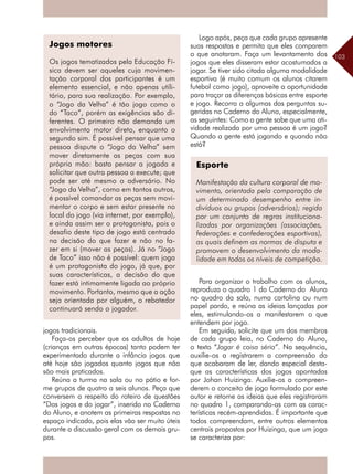 103
jogos tradicionais.
Faça-os perceber que os adultos de hoje
(crianças em outras épocas) tanto podem ter
experimentado durante a infância jogos que
até hoje são jogados quanto jogos que não
são mais praticados.
Reúna a turma na sala ou no pátio e for-
me grupos de quatro a seis alunos. Peça que
conversem a respeito do roteiro de questões
“Dos jogos e do jogar”, inserido no Caderno
do Aluno, e anotem as primeiras respostas no
espaço indicado, pois elas vão ser muito úteis
durante a discussão geral com os demais gru-
pos.
Logo após, peça que cada grupo apresente
suas respostas e permita que eles comparem
o que anotaram. Faça um levantamento dos
jogos que eles disseram estar acostumados a
jogar. Se tiver sido citada alguma modalidade
esportiva (é muito comum os alunos citarem
futebol como jogo), aproveite a oportunidade
para traçar as diferenças básicas entre esporte
e jogo. Recorra a algumas das perguntas su-
geridas no Caderno do Aluno, especialmente,
as seguintes: Como a gente sabe que uma ati-
vidade realizada por uma pessoa é um jogo?
Quando a gente está jogando e quando não
está?
Para organizar o trabalho com os alunos,
reproduza o quadro 1 do Caderno do Aluno
no quadro da sala, numa cartolina ou num
papel pardo, e reúna as ideias lançadas por
eles, estimulando-os a manifestarem o que
entendem por jogo.
Em seguida, solicite que um dos membros
de cada grupo leia, no Caderno do Aluno,
o texto “Jogar é coisa séria”. Na sequência,
auxilie-os a registrarem a compreensão do
que acabaram de ler, dando especial desta-
que as características dos jogos apontadas
por Johan Huizinga. Auxilie-os a compreen-
derem o conceito de jogo formulado por este
autor e retome as ideias que eles registraram
no quadro 1, comparando-as com as carac-
terísticas recém-aprendidas. É importante que
todos compreendam, entre outros elementos
centrais propostos por Huizinga, que um jogo
se caracteriza por:
Jogos motores
Os jogos tematizados pela Educação Fí-
sica devem ser aqueles cuja movimen-
tação corporal dos participantes é um
elemento essencial, e não apenas utili-
tário, para sua realização. Por exemplo,
o “Jogo da Velha” é tão jogo como o
do “Taco”, porém as exigências são di-
ferentes. O primeiro não demanda um
envolvimento motor direto, enquanto o
segundo sim. É possível pensar que uma
pessoa dispute o “Jogo da Velha” sem
mover diretamente as peças com sua
própria mão: basta pensar a jogada e
solicitar que outra pessoa a execute; que
pode ser até mesmo o adversário. No
“Jogo da Velha”, como em tantos outros,
é possível comandar as peças sem movi-
mentar o corpo e sem estar presente no
local do jogo (via internet, por exemplo),
e ainda assim ser o protagonista, pois o
desafio deste tipo de jogo está centrado
na decisão do que fazer e não no fa-
zer em si (mover as peças). Já no “Jogo
de Taco” isso não é possível: quem joga
é um protagonista do jogo, já que, por
suas características, a decisão do que
fazer está intimamente ligada ao próprio
movimento. Portanto, mesmo que a ação
seja orientada por alguém, o rebatedor
continuará sendo o jogador.
Esporte
Manifestação da cultura corporal de mo-
vimento, orientada pela comparação de
um determinado desempenho entre in-
divíduos ou grupos (adversários); regida
por um conjunto de regras instituciona-
lizadas por organizações (associações,
federações e confederações esportivas),
as quais definem as normas de disputa e
promovem o desenvolvimento da moda-
lidade em todos os níveis de competição.
 