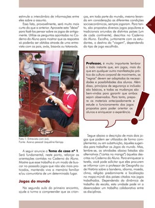 105
estimule o intercâmbio de informações entre
eles sobre o assunto.
Essa lista, provavelmente, será muito mais
curta do que a anterior. Aproveite esta “deixa”
para fazê-los pensar sobre os jogos de antiga-
mente. Utilize as perguntas apontadas no Ca-
derno do Aluno para mostrar que as respostas
só poderão ser obtidas através de uma entre-
vista com os pais, avós, bisavós ou tataravós.
A seguir anuncie o Tema de casa nº 1.
Será fundamental, neste ponto, reforçar as
orientações contidas no Caderno do Aluno.
Mostre que esse trabalho é um modo de bus-
car no passado jogos que não são mais pra-
ticados, mantendo viva a memória familiar
e/ou comunitária de um determinado lugar.
Jogos do mundo
Na segunda aula do primeiro encontro,
ajude a turma a compreender que as crian-
ças, em toda parte do mundo, mesmo levan-
do em consideração as diferentes condições
socioeconômicas, sempre jogaram. Para tan-
to, são propostos diversos jogos populares e
tradicionais oriundos de distintos países (um
de cada continente), descritos no Caderno
do Aluno. Escolha, juntamente com os estu-
dantes, o destino da “viagem”, dependendo
do tipo de jogo escolhido.
Segue abaixo a descrição de mais dois jo-
gos que podem ser utilizados de forma com-
plementar, ou em substituição, àqueles sugeri-
dos para trabalhar os Jogos do mundo. Mas,
lembre-se, as atividades abaixo listadas são
alternativas (“cartas na manga”) àquelas des-
critas no Caderno do Aluno. Para enriquecer a
tarefa, você pode solicitar que eles procurem
se informar com o professor de Geografia ou
de História sobre a bandeira, idioma, moeda,
clima, religião predominante e localização
no mapa-múndi dos países citados nos jogos
trabalhados. Dependendo da dinâmica de
trabalho da escola, esta unidade pode vir a
desencadear um trabalho colaborativo entre
as disciplinas.
Foto 1: Entrevista com avó.
Fonte: Acervo pessoal Jaqueline Kempp.
Professor, é muito importante lembrar
a todo instante que, em jogos, mais do
que em qualquer outra manifestação prá-
tica da cultura corporal de movimento, as
“regras” devem ser adaptadas às necessi-
dades e possibilidades dos alunos. Além
disso, princípios de segurança e inclusão
são básicos, e todas as mudanças são
bem-vindas para garantir que ambos
sejam observados. Para tanto, prepa-
re os materiais antecipadamente e
estude o funcionamento dos jogos
propostos para poder orientar os
alunos e enriquecer a experiência.
 