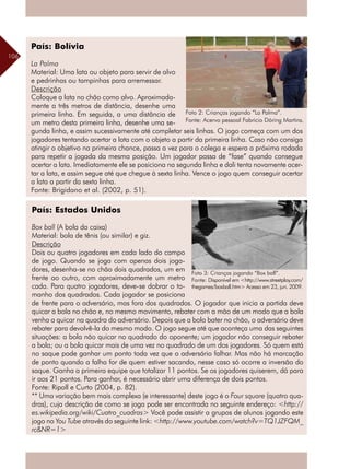 106
País: Bolívia
La Palma
Material: Uma lata ou objeto para servir de alvo
e pedrinhas ou tampinhas para arremessar.
Descrição
Coloque a lata no chão como alvo. Aproximada-
mente a três metros de distância, desenhe uma
primeira linha. Em seguida, a uma distância de
um metro desta primeira linha, desenhe uma se-
gunda linha, e assim sucessivamente até completar seis linhas. O jogo começa com um dos
jogadores tentando acertar a lata com o objeto a partir da primeira linha. Caso não consiga
atingir o objetivo na primeira chance, passa a vez para o colega e espera a próxima rodada
para repetir a jogada da mesma posição. Um jogador passa de “fase” quando consegue
acertar a lata. Imediatamente ele se posiciona na segunda linha e dali tenta novamente acer-
tar a lata, e assim segue até que chegue à sexta linha. Vence o jogo quem conseguir acertar
a lata a partir da sexta linha.
Fonte: Brigidano et al. (2002, p. 51).
País: Estados Unidos
Box ball (A bola da caixa)
Material: bola de tênis (ou similar) e giz.
Descrição
Dois ou quatro jogadores em cada lado do campo
de jogo. Quando se joga com apenas dois joga-
dores, desenha-se no chão dois quadrados, um em
frente ao outro, com aproximadamente um metro
cada. Para quatro jogadores, deve-se dobrar o ta-
manho dos quadrados. Cada jogador se posiciona
de frente para o adversário, mas fora dos quadrados. O jogador que inicia a partida deve
quicar a bola no chão e, no mesmo movimento, rebater com a mão de um modo que a bola
venha a quicar na quadra do adversário. Depois que a bola bater no chão, o adversário deve
rebater para devolvê-la do mesmo modo. O jogo segue até que aconteça uma das seguintes
situações: a bola não quicar no quadrado do oponente; um jogador não conseguir rebater
a bola; ou a bola quicar mais de uma vez no quadrado de um dos jogadores. Só quem está
no saque pode ganhar um ponto toda vez que o adversário falhar. Mas não há marcação
de ponto quando a falha for de quem estiver sacando, nesse caso só ocorre a inversão do
saque. Ganha a primeira equipe que totalizar 11 pontos. Se os jogadores quiserem, dá para
ir aos 21 pontos. Para ganhar, é necessário abrir uma diferença de dois pontos.
Fonte: Ripoll e Curto (2004, p. 82).
** Uma variação bem mais complexa (e interessante) deste jogo é o Four square (quatro qua-
dras), cuja descrição de como se joga pode ser encontrada no seguinte endereço: <http://
es.wikipedia.org/wiki/Cuatro_cuadras> Você pode assistir a grupos de alunos jogando este
jogo no You Tube através do seguinte link: <http://www.youtube.com/watch?v=TQ1JZFQM_
rc&NR=1>
Foto 3: Crianças jogando “Box ball”.
Fonte: Disponível em <http://www.streetplay.com/
thegames/boxball.htm> Acesso em 23, jun. 2009.
Foto 2: Crianças jogando “La Palma”.
Fonte: Acervo pessoal Fabricio Döring Martins.
 