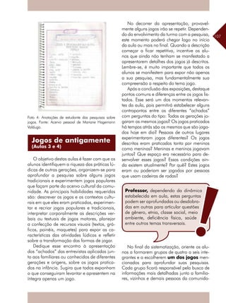 107
No decorrer da apresentação, provavel-
mente alguns jogos irão se repetir. Dependen-
do do envolvimento da turma com a pesquisa,
este momento poderá chegar logo no início
da aula ou mais no final. Quando a descrição
começar a ficar repetitiva, incentive os alu-
nos que ainda não tenham se manifestado a
apresentarem detalhes dos jogos já descritos.
Lembre-se, é muito importante que todos os
alunos se manifestem para expor não apenas
a sua pesquisa, mas fundamentalmente sua
compreensão a respeito do tema jogo.
Após a conclusão das exposições, destaque
pontos comuns e diferenças entre os jogos lis-
tados. Esse será um dos momentos relevan-
tes da aula, pois permitirá estabelecer alguns
contrapontos entre os diferentes “achados”
com perguntas do tipo: Todas as gerações jo-
garam os mesmos jogos? Os jogos praticados
há tempos atrás são os mesmos que são joga-
dos hoje em dia? Pessoas de outros lugares
experimentaram jogos diferentes? Os jogos
descritos eram praticados tanto por meninos
como meninas? Meninas e meninos jogavam
juntos? Que espaço era necessário para de-
senvolver esses jogos? Essas condições ain-
da existem atualmente? Por quê? Estes jogos
eram ou poderiam ser jogados por pessoas
que usam cadeiras de rodas?
Foto 4: Anotações de estudante das pesquisas sobre
jogos. Fonte: Acervo pessoal de Mariane Hagemann
Valduga.
O objetivo destas aulas é fazer com que os
alunos identifiquem a riqueza das práticas lú-
dicas de outras gerações, organizem-se para
aprofundar a pesquisa sobre alguns jogos
tradicionais e experimentem jogos populares
que façam parte do acervo cultural da comu-
nidade. As principais habilidades requeridas
são: descrever os jogos e os contextos cultu-
rais em que eles eram praticados, experimen-
tar e recriar jogos populares e tradicionais,
interpretar corporalmente as descrições ver-
bais ou textuais de jogos motores, planejar
a confecção de recursos visuais (textos, grá-
ficos, painéis, maquetes) para expor as ca-
racterísticas das atividades lúdicas e refletir
sobre a transformação das formas de jogar.
Dedique esse encontro à apresentação
dos “achados” das entrevistas aplicadas jun-
to aos familiares ou conhecidos de diferentes
gerações e origens, sobre os jogos pratica-
dos na infância. Sugira que todos exponham
o que conseguiram levantar e apresentem na
íntegra apenas um jogo.
Professor, dependendo da dinâmica
estabelecida em aula, estas perguntas
podem ser aprofundadas ou desdobra-
das em outras para articular questões
de gênero, etnia, classe social, meio
ambiente, deficiência física, saúde
entre outros temas transversais.
Jogos de antigamente
(Aulas 3 e 4)
No final da sistematização, oriente os alu-
nos a formarem grupos de quatro a seis inte-
grantes e a escolherem um dos jogos men-
cionados para aprofundar suas pesquisas.
Cada grupo ficará responsável pela busca de
informações mais detalhadas junto a familia-
res, vizinhos e demais pessoas da comunida-
 