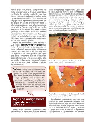 109
família e/ou comunidade. É importante que
todos entendam que a atividade depende da
qualidade do material produzido, por isso,
quanto mais caprichado estiver, melhor será a
apresentação. Da mesma forma, saliente que
os jogos serão experimentados em aula e que
os grupos precisarão providenciar todos os
elementos necessários para a turma realizar a
parte prática. Como sugestão, há um quadro
esquemático modelo no final deste caderno
(Anexo) e no Caderno do Aluno, que pode ser
usado para auxiliar na localização do jogo es-
tudado no contexto familiar e/ou comunitário.
Na página anterior, um exemplo de como pre-
encher uma parte do quadro.
Depois de encaminhar o Tema de casa nº
2, é hora de pôr a turma para jogar! Para
tanto, selecione junto com os alunos um ou dois
jogos tradicionais que não serão utilizados na
próxima aula. Ajude-os a perceber, por meio
da exploração do roteiro proposto pelos gru-
pos, o que é importante levar em conta para o
desenvolvimento de uma atividade como esta,
já que eles também serão os responsáveis pela
descrição, organização e condução dos jogos
na próxima aula.
Nessas aulas os alunos apresentarão e ex-
perimentarão os jogos pesquisados e refletirão
sobre a importância do patrimônio lúdico para
a preservação da memória e da identidade da
comunidade. As principais habilidades requeri-
das são: descrever e expor, através de recursos
visuais, as características de práticas culturais;
experimentar e recriar jogos populares e tradi-
cionais, interpretar corporalmente descrições
verbais ou textuais de jogos motores, refletir
sobre a transformação das formas de jogar na
contemporaneidade, propor estratégias de res-
gate e difusão dos jogos tradicionais.
Foto 6: Experimentação em aula do jogo de bolita I.
Fonte: Acervo pessoal Gilmar Wiercinski.
Foto 7: Experimentação em aula do jogo de bolitas II.
Fonte: Acervo pessoal Gilmar Wiercinski.
Inicialmente, organize a turma para que
cada grupo possa apresentar o material con-
feccionado sobre o jogo estudado. Peça que
escolham dois alunos do grupo para ficarem
ao lado do material dando explicações sobre
o jogo, enquanto os demais componentes
acompanham a apresentação dos colegas
Professor, é interessante fazer com que
os alunos percebam as diferenças de
gênero na prática dos jogos tradicio-
nais. Uma interessante alternativa seria
propor que toda turma experimentas-
se jogos tradicionais considerados
tipicamente masculinos/femininos
para problematizar os motivos que
levaram a tal distinção nesta prática
corporal.
Jogos de antigamente,
jogos de sempre
(Aulas 5 e 6)
 