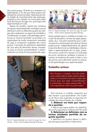 110
dos outros grupos. Oriente-os a revezarem os
explicadores, a fim de que todos possam de-
sempenhar as duas funções. Após essa primei-
ra rodada de reconhecimento das pesquisas,
proponha uma votação na turma para saber
qual das formas de jogar (ou qual jogo) será
experimentada em aula.
Depois da escolha, solicite aos membros
da equipe responsável pela montagem que se
distribuam entre os diferentes grupos de cole-
gas para explicarem as regras da atividade e
coordenarem as ações. Essa estratégia permi-
te que os “alunos-monitores” se envolvam na
organização da tarefa, proponham variações
do jogo e incorporem sugestões dos outros
grupos. A duração da experiência dependerá
de uma série de elementos (tempo necessá-
rio para os alunos compreenderem e experi-
mentarem as várias formas possíveis de jogar,
tempo previsto para a unidade no projeto cur-
ricular da disciplina, número de jogos pesqui-
sados, etc.), mas será importante que a vivên-
cia permita a participação de todos em tempo
proporcional, independentemente de gênero
(masculino/feminino) ou habilidades motoras.
Após a experimentação de um jogo, propo-
nha outros, conforme o tempo e a motivação
da turma. Lembre-se, professor, é preciso in-
centivar as tentativas de acerto e tratar o erro
dos alunos como elemento central no proces-
so de aprendizagem por experimentação.
Trabalho síntese
Foto 8: Experimentação em aula do jogo de cinco
marias. - Fonte: Acervo pessoal Jaqueline Kempp.
Foto 9: Experimentação em aula do jogo de pular
corda. - Fonte: Acervo pessoal Jaqueline Kempp.
Para finalizar a unidade, uma das profes-
soras colaboradoras deste caderno desen-
volveu um encontro com pais e mães dos
alunos para que estes compartilhassem
e praticassem os jogos pesquisados. Foi
uma experiência muito rica para todos!
Para encerrar a unidade, proponha que
eles revisem o que aprenderam. No Cader-
no do Aluno são sugeridas as seguintes ati-
vidades de sistematização da unidade.
1. Elaborar um texto que respon-
da a questão:
• Alguns dos jogos podem ser classifica-
dos como populares e tradicionais? Por quê?
2. Relacionar as definições com os
termos estudados partindo da se-
guinte questão:
• Identificar no quadro abaixo a defini-
ção de jogos populares e tradicionais
 