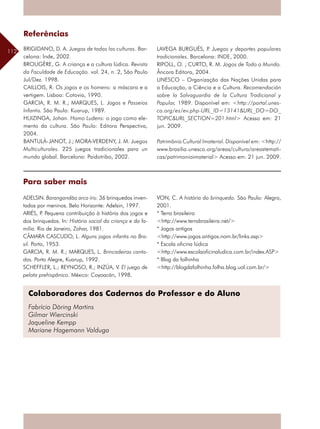 112
Colaboradores dos Cadernos do Professor e do Aluno
Fabrício Döring Martins
Gilmar Wiercinski
Jaqueline Kempp
Mariane Hagemann Valduga
Referências
BRIGIDANO, D. A. Juegos de todas las culturas. Bar-
celona: Inde, 2002.
BROUGÈRE, G. A criança e a cultura lúdica. Revista
da Faculdade de Educação. vol. 24, n. 2, São Paulo
Jul/Dez. 1998.
CAILLOIS, R. Os jogos e os homens: a máscara e a
vertigem. Lisboa: Cotovia, 1990.
GARCIA, R. M. R.; MARQUES, L. Jogos e Passeios
Infantis. São Paulo: Kuarup, 1989.
HUIZINGA, Johan. Homo Ludens: o jogo como ele-
mento da cultura. São Paulo: Editora Perspectiva,
2004.
BANTULÀ-JANOT, J.; MORA-VERDENY, J. M. Juegos
Multiculturales. 225 juegos tradicionales para un
mundo global. Barcelona: Paidotribo, 2002.
LAVEGA BURGUÉS, P. Juegos y deportes populares
tradicionales. Barcelona: INDE, 2000.
RIPOLL, O. ; CURTO, R. M. Jogos de Todo o Mundo.
Âncora Editora, 2004.
UNESCO – Organização das Nações Unidas para
a Educação, a Ciência e a Cultura. ­Recomendación
sobre la Salvaguardia de la Cultura Tradicional y
Popular, 1989. Disponível em: <http://portal.unes-
co.org/es/ev.php-URL_ID=13141&URL_DO=DO_
TOPIC&URL_SECTION=201.html> Acesso em: 21
jun. 2009.
Patrimônio Cultural Imaterial. Disponível em: <http://
www.brasilia.unesco.org/areas/cultura/areastemati-
cas/patrimonioimaterial> Acesso em: 21 jun. 2009.
Para saber mais
ADELSIN. Barangandão arco íris: 36 brinquedos inven-
tados por meninos. Belo Horizonte: Adelsin, 1997.
ARIÉS, P. Pequena contribuição à história dos jogos e
dos brinquedos. In: História social da criança e da fa-
mília. Rio de Janeiro, Zahar, 1981.
CÂMARA CASCUDO, L. Alguns jogos infantis no Bra-
sil. Porto, 1953.
GARCIA, R. M. R.; MARQUES, L. Brincadeiras canta-
das. Porto Alegre, Kuarup, 1992.
SCHEFFLER, L.; REYNOSO, R.; INZÚA, V. El juego de
pelota prehispânico. México: Coyoacán, 1998.
VON, C. A história do brinquedo. São Paulo: Alegro,
2001.
* Terra brasileira
<http://www.terrabrasileira.net/>
* Jogos antigos
<http://www.jogos.antigos.nom.br/links.asp>
* Escola oficina lúdica
<http://www.escolaoficinaludica.com.br/index.ASP>
* Blog da folhinha
<http://blogdafolhinha.folha.blog.uol.com.br/>
 