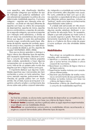 116
mais específico, esta classificação identifica
duas grandes categorias que resultam do tipo
de interação que podemos estabelecer com
o(s) adversário(s) (oposição) na prática de uma
determinada modalidade esportiva. A primeira
categoria – esportes sem interação entre ad-
versários – se divide em três tipos diferentes de
esportes com base no critério de comparação
de desempenhos: esportes de marca, esportes
técnico-combinatórios e esportes de precisão.
Já na segunda categoria, que reúne os esportes
com interação entre adversários, a divisão se
dá com base nas características dos princípios
táticos que regulam a ação dos participantes
durante o jogo, constituindo quatro tipos dife-
rentes de esporte: esportes de combate, espor-
tes de campo e taco, esportes com rede divisó-
ria ou parede de rebote e, por fim, esportes de
invasão3
(GONZÁLEZ, 2004; 2006).
Para que os alunos aprendam a distinguir a
lógica interna dos diferentes tipos de esportes,
será necessário experimentar, descrever e ana-
lisar o conjunto de tarefas motoras propostas
nesta unidade, aprendendo a traçar algumas
comparações com os esportes formais. Em re-
sumo, trata-se de um passeio pelo mundo dos
esportes que tem a lógica interna como guia.
É importante destacar que algumas moda-
lidades esportivas aqui mencionadas são bem
conhecidas e outras um tanto estranhas. Usar
como exemplo esportes praticamente desco-
nhecidos do grande público tem um duplo
sentido. De um lado, busca-se enriquecer o re-
pertório cultural e ampliar o conhecimento dos
alunos sobre esta prática corporal sistematiza-
da, instigando a curiosidade por outras formas
de se movimentar, além daquelas mais usuais.
Por outro, pretende-se fazer com que os alu-
nos exercitem a capacidade de leitura e análise
das diferentes práticas esportivas, inclusive as
“exóticas”, tendo como base os conhecimentos
disponibilizados neste caderno.
A unidade está estruturada em três encon-
tros de duas horas (um por semana), tal como
algumas escolas estaduais distribuem a car-
ga horária da educação física. Se necessário,
adapte o que está proposto ao modo como a
sua escola organiza a grade. Para tanto, é ex-
tremamente importante ler na íntegra este ca-
derno e o Caderno do Aluno antes de propor
à turma qualquer uma das atividades abaixo
listadas.
Habilidades
Para atingir as competências abaixo enu-
meradas, será necessário:
• Identificar o conceito de esporte em rela-
ção a outros termos vinculados à cultura
corporal de movimento.
• Reconhecer os critérios de lógica interna e
de lógica externa.
• Experimentar tarefas motoras com caracte-
rísticas diferenciadas.
• Descrever peculiaridades de tarefas moto-
ras e o envolvimento de seus participantes.
• Analisar as tarefas motoras com base nos
critérios de lógica interna.
• Generalizar critérios de classificação para
o conjunto de modalidades esportivas.
3
Há um quinto tipo de esporte dentro desta categoria chamado “esportes de translação”. A maioria das modalidades aí inscritas são motorizadas
(Fórmula 1, por exemplo), por isso, não serão abordados neste caderno.
Objetivos
Ao final da unidade, os alunos terão oportunidade de desenvolver as competências de:
• Ler as modalidades esportivas com base nos critérios da lógica interna.
• Produzir textos (corporais, escritos e gráficos) sobre os jogos esportivos experimentados
e sua relação com as modalidades oficiais.
• Identificar as características comuns entre as modalidades oficiais reconhecendo a
exigência corporal demandada pelos diferentes tipos de esporte.
 
