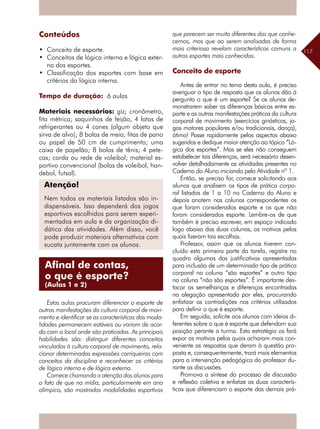 117
Conteúdos
•	 Conceito de esporte.
•	 Conceitos de lógica interna e lógica exter-
na dos esportes.
•	 Classificação dos esportes com base em
critérios da lógica interna.
Tempo de duração: 6 aulas
Materiais necessários: giz; cronômetro,
fita métrica; saquinhos de feijão, 4 latas de
refrigerantes ou 4 cones (algum objeto que
sirva de alvo); 8 bolas de meia; fitas de pano
ou papel de 50 cm de cumprimento; uma
caixa de papelão; 8 bolas de tênis; 4 pete-
cas; corda ou rede de voleibol; material es-
portivo convencional (bolas de voleibol, han-
debol, futsal).
Estas aulas procuram diferenciar o esporte de
outras manifestações da cultura corporal de movi-
mento e identificar se as características das moda-
lidades permanecem estáveis ou variam de acor-
do com o local onde são praticadas. As principais
habilidades são: distinguir diferentes conceitos
vinculados à cultura corporal de movimento, rela-
cionar determinadas expressões corriqueiras com
conceitos da disciplina e reconhecer os critérios
de lógica interna e de lógica externa.
Comece chamando a atenção dos alunos para
o fato de que na mídia, particularmente em ano
olímpico, são mostradas modalidades esportivas
que parecem ser muito diferentes das que conhe-
cemos, mas que ao serem analisadas de forma
mais criteriosa revelam características comuns a
outros esportes mais conhecidos.
Conceito de esporte
Antes de entrar no tema desta aula, é preciso
averiguar o tipo de resposta que os alunos dão à
pergunta o que é um esporte? Se os alunos de-
monstrarem saber as diferenças básicas entre es-
porte e as outras manifestações práticas da cultura
corporal de movimento (exercícios ginásticos, jo-
gos motores populares e/ou tradicionais, dança),
ótimo! Passe rapidamente pelos aspectos abaixo
sugeridos e dedique maior atenção ao tópico “Ló-
gica dos esportes”. Mas se eles não conseguem
estabelecer tais diferenças, será necessário desen-
volver detalhadamente as atividades presentes no
Caderno do Aluno iniciando pela Atividade nº 1.
Então, se preciso for, comece solicitando aos
alunos que analisem os tipos de prática corpo-
ral listados de 1 a 10 no Caderno do Aluno e
depois anotem nas colunas correspondentes os
que foram considerados esporte e os que não
foram considerados esporte. Lembre-os de que
também é preciso escrever, em espaço indicado
logo abaixo das duas colunas, os motivos pelos
quais fizeram tais escolhas.
Professor, assim que os alunos tiverem con-
cluído esta primeira parte da tarefa, registre no
quadro algumas das justificativas apresentadas
para inclusão de um determinado tipo de prática
corporal na coluna “são esportes” e outro tipo
na coluna “não são esportes”. É importante des-
tacar as semelhanças e diferenças encontradas
na alegação apresentada por eles, procurando
enfatizar as contradições nos critérios utilizados
para definir o que é esporte.
Em seguida, solicite aos alunos com ideias di-
ferentes sobre o que é esporte que defendam sua
posição perante a turma. Esta estratégia os fará
expor os motivos pelos quais acharam mais con-
veniente as respostas que deram à questão pro-
posta e, consequentemente, trará mais elementos
para a intervenção pedagógica do professor du-
rante as discussões.
Promova a síntese do processo de discussão
e reflexão coletiva e enfatize as duas caracterís-
ticas que diferenciam o esporte das demais prá-
Atenção!
Nem todos os materiais listados são in-
dispensáveis. Isso dependerá dos jogos
esportivos escolhidos para serem experi-
mentados em aula e da organização di-
dática das atividades. Além disso, você
pode produzir materiais alternativos com
sucata juntamente com os alunos.
Afinal de contas,
o que é esporte?
(Aulas 1 e 2)
 