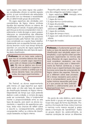 120
suem regras, mas estas regras não podem
ser consideradas oficiais no sentido exposto
acima, já que normalmente são estipuladas
de acordo com os interesses e necessidades
de um determinado grupo de praticantes.
Os jogos esportivos são atividades com
características de lógica interna similares
àquelas dos esportes oficiais no sistema de
classificação em estudo. A opção pelos jogos
permite que os alunos compreendam mais ra-
pidamente o modo de jogar, e assim possam
relacionar as características das diferentes
modalidades com as experiências corporais
proporcionadas pelo Festival. Isto seria bem
mais complicado se a opção fosse trabalhar
diretamente com os esportes formais, pois os
alunos levariam muito mais tempo tentando
assimilar um conjunto de regras específicas
de cada modalidade dos sete tipos de espor-
tes desta classificação.
No Festival, os alunos experimentarão
pelo menos um jogo esportivo que repre-
sente cada um dos sete tipos de esportes
da classificação baseada na lógica interna.
Dependendo do tempo que você pretende
dedicar a esta unidade, o número de jogos
pode ser aumentado. Mas é fundamental
manter a proporcionalidade entre os sete
tipos de esporte, pois assim os alunos au-
mentarão o repertório de experiências prá-
ticas, terão mais chances de refletir sobre
o assunto e, consequentemente, poderão
compreender melhor os critérios de classifi-
cação baseados na lógica interna.
Proponha pelo menos um jogo em cada
uma das categorias apontadas a seguir:
1. Jogos esportivos SEM interação entre
adversários (JESEM):
1.1 Jogos de marca;
1.2 Jogos técnico-combinatórios;
1.3 Jogos de precisão.
2. Jogos esportivos COM interação entre
adversários (JECOM):
2.1 Jogos de combate;
2.2 Jogos de campo e taco;
2.3 Jogos com rede divisória ou parede de
rebote;
2.4 Jogos de invasão.
Do ponto de vista didático, será interes-
sante dividir o grupo em equipes para par-
ticipar dos jogos de forma equilibrada. Pro-
ponha a formação de times mistos (meninos
e meninas numa mesma equipe) e esteja
atento à formação de “panelinhas”. Todos
os grupos devem ter, potencialmente, as
mesmas condições de vencer os diferentes
Professor, há um texto neste caderno
que traz os conceitos básicos dos tipos
de esporte e propõe jogos esportivos
para cada um desses conjuntos (Ane-
xo). Ele não se destina aos alunos!
Está ali para auxiliá-lo a organizar o
Festival e a orientar a análise que os
alunos deverão fazer, nas próximas
aulas, dos jogos experimentados.
Professor, é fundamental garantir que
todos os tipos de esportes previstos pela
classificação aqui estudada sejam con-
templados, o que significa dizer que eles
precisam experimentar no mínimo sete
tipos diferentes de jogos esportivos. Se
você considerar necessário, use mais
uma ou duas aulas para o desenvolvi-
mento do Festival. Lembre-se, o impor-
tante é que a experimentação dos jogos
funcione como base de compreensão da
lógica interna dos esportes. Estimule-
os a refletirem sobre esse processo.
Dê o tempo necessário para pratica-
rem e compreenderem quais são as
ações motoras requeridas pelo jogo
e o que precisa ser feito (individu-
almente e coletivamente) para se
desempenharem bem.
 