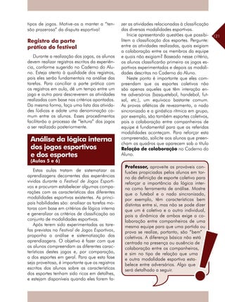 121
tipos de jogos. Motive-os a manter a “ten-
são prazerosa” da disputa esportiva!
Registro da parte
prática do festival
Durante a realização dos jogos, os alunos
devem realizar registros escritos da experiên-
cia, conforme sugerido no Caderno do Alu-
no. Esteja atento à qualidade dos registros,
pois eles serão fundamentais na análise das
tarefas. Para conciliar a parte prática com
os registros em aula, dê um tempo entre um
jogo e outro para descreverem as atividades
realizadas com base nos critérios apontados.
Da mesma forma, faça uma lista das ativida-
des lúdicas e adote uma denominação co-
mum entre os alunos. Esses procedimentos
facilitarão o processo de “leitura” dos jogos
a ser realizado posteriormente.
Estas aulas tratam de sistematizar as
aprendizagens decorrentes das experiências
vividas durante o Festival de Jogos Esporti-
vos e procuram estabelecer algumas compa-
rações com as características das diferentes
modalidades esportivas existentes. As princi-
pais habilidades são: analisar as tarefas mo-
toras com base em critérios de lógica interna
e generalizar os critérios de classificação ao
conjunto de modalidades esportivas.
Após terem sido experimentadas as tare-
fas previstas no Festival de Jogos Esportivos,
proponha a análise e sistematização das
aprendizagens. O objetivo é fazer com que
os alunos compreendam as diferentes carac-
terísticas destes jogos e, por comparação,
a dos esportes em geral. Para que esta fase
seja proveitosa, é importante que os registros
escritos dos alunos sobre as características
dos esportes tenham sido ricos em detalhes,
e estejam disponíveis quando eles forem fa-
zer as atividades relacionadas à classificação
das diversas modalidades esportivas.
Inicie apresentando questões que possibi-
litem a classificação dos esportes. Pergunte:
entre as atividades realizadas, quais exigiam
a colaboração entre os membros da equipe
e quais não exigiam? Baseado nesse critério,
os alunos classificarão primeiro os jogos es-
portivos experimentados e depois as modali-
dades descritas no Caderno do Aluno.
Neste ponto é importante que eles com-
preendam que os esportes coletivos não
são apenas aqueles que têm interação en-
tre adversários (basquetebol, handebol, fut-
sal, etc.), um equívoco bastante comum.
As provas atléticas de revezamento, o nado
sincronizado e a ginástica rítmica em grupo,
por exemplo, são também esportes coletivos,
pois a colaboração entre companheiros de
equipe é fundamental para que as referidas
modalidades aconteçam. Para reforçar esta
compreensão, solicite aos alunos que preen-
cham os quadros que aparecem sob o título
Relação de colaboração no Caderno do
Aluno.
Análise da lógica interna
dos jogos esportivos
e dos esportes
(Aulas 5 e 6)
Professor, aproveite as prováveis con-
fusões propiciadas pelos alunos em tor-
no da definição de esporte coletivo para
reforçar a importância da lógica inter-
na como ferramenta de análise. Mostre
que o futebol e o nado sincronizado,
por exemplo, têm características bem
distintas entre si, mas não se pode dizer
que um é coletivo e o outro individual,
pois a dinâmica de ambos exige a co-
laboração entre companheiros de uma
mesma equipe para que uma partida ou
prova se realize, portanto, são “bem”
coletivos. A diferença básica não está
centrada na presença ou ausência de
colaboração entre os companheiros,
e sim no tipo de relação que uma
e outra modalidade esportiva esta-
belece entre adversários. Algo que
será detalhado a seguir.
 