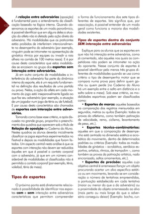122
A relação entre adversários (oposição)
é fundamental para o entendimento da classifi-
cação baseada na lógica interna. Quando ob-
servamos os esportes de um modo panorâmico,
é possível identificar que em alguns deles a atua-
ção do atleta não é afetada pela ação direta do
adversário. Há modalidades que os praticantes
estão proibidos de interferirem intencionalmen-
te no desempenho do adversário (por exemplo,
ninguém pode se intrometer na apresentação de
ginástica rítmica por equipes ou invadir a raia
alheia na corrida de 100 metros rasos). E é por
causa desta característica que estas modalida-
des se encaixam no grupo dos esportes sem
interação entre adversários.
Já em outro conjunto de modalidades a in-
terferência do adversário faz parte da dinâmica
interna do esporte, ela é um requisito fundamen-
tal na definição dos resultados de uma partida
ou prova. Nelas, a ação do atleta em cada mo-
mento do jogo está inseparavelmente ligada ao
que faz seu adversário (por exemplo, a atuação
de um jogador num jogo de tênis ou de futebol).
E por causa desta característica são chamadas
de esportes com interação entre adver-
sários.
Tomando como base esse critério, e após dis-
cussão no grande grupo, proponha o preenchi-
mento dos quadros que aparecem sob o título de
Relação de oposição no Caderno do Aluno.
Nestes quadros os alunos deverão inicialmente
classificar os jogos esportivos experimentados no
Festival e depois as modalidades que foram lis-
tadas. Um aspecto central nesta análise é que os
esportes com interação não devem ser reduzidos
àqueles em que é possível o contato corporal
com o adversário, já que em um número con-
siderável de modalidades aí classificadas não é
permitido o contato corporal (por exemplo, tênis,
voleibol, tênis de mesa).
Tipos de esportes
O próximo ponto está diretamente relacio-
nado à possibilidade de identificar nos espor-
tes com e sem interação entre adversários
características que permitam compreender
a forma de funcionamento dos sete tipos di-
ferentes de esportes. Isto significa que, por
associação, é possível entender de um modo
geral como funciona a maioria das modali-
dades existentes.
Tipos de esportes dentro do conjunto
SEM interação entre adversários
Explique para os alunos que os esportes em
que não há interação entre adversários, como
já comentado, são aqueles nos quais os com-
petidores não podem se intrometer na ação
do oponente. Nesse conjunto de esportes é
possível identificar pelo menos três grupos di-
ferentes de modalidades quando se usa como
critério o tipo de desempenho motor que se
compara numa prova para definir quem ga-
nha ou quem perde (no Caderno do Aluno
há um exemplo entre o salto em distância e o
salto sobre a mesa). Sob esse critério, as mo-
dalidades esportivas podem ser classificadas
como:
• Esportes de marca: aqueles baseados
na comparação dos registros mensurados em
segundos, metros ou quilos (Exemplo: todas as
provas do atletismo, como também patinação
de velocidade, remo, ciclismo, levantamento
de peso, etc.).
• Esportes técnico-combinatórios:
aqueles em que a comparação de desempe-
nho está centrada na dimensão estética e acro-
bática do movimento, dentro de determinados
padrões ou critérios (Exemplo: todas as moda-
lidades de ginástica – acrobática, aeróbica es-
portiva, artística, rítmica, de trampolim –, como
também as provas da patinação artística, nado
sincronizado, saltos ornamentais, etc.).
• Esportes de precisão: aqueles cujo
objetivo central é arremessar/lançar um objeto
procurando acertar um alvo específico estáti-
co ou em movimento, levando-se em conside-
ração o número de tentativas empreendidas,
a pontuação estabelecida em cada tentativa
(maior ou menor do que a do adversário) ou
a proximidade do objeto arremessado ao alvo
(mais perto ou mais longe do que o adver-
sário conseguiu deixar) (Exemplo: bocha, cur-
 