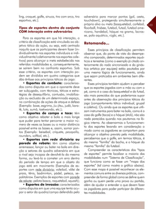 123
ling, croquet, golfe, sinuca, tiro com arco, tiro
esportivo, etc.).
Tipos de esportes dentro do conjunto
COM interação entre adversários
Para os esportes em que há interação, o
critério de classificação está vinculado ao ob-
jetivo tático da ação, ou seja, está centrado
naquilo que os participantes devem fazer (in-
dividualmente nos esportes individuais e indi-
vidualmente/coletivamente nos esportes cole-
tivos) para alcançar a meta estabelecida nas
referidas modalidades e, consequentemente,
se saírem bem no confronto esportivo. Sob
esse critério, os esportes com interação po-
dem ser divididos em quatro categorias que
dão ênfase aos princípios táticos do jogo:
• Esportes de combate: caracteriza-
dos como disputas em que o oponente deve
ser subjugado, com técnicas, táticas e estra-
tégias de desequilíbrio, contusão, imobiliza-
ção ou exclusão de um determinado espaço,
na combinação de ações de ataque e defesa
(Exemplo: boxe, esgrima, jiu-jítsu, judô, kara-
tê, luta, sumô, taekwondo, etc.);
• Esportes de campo e taco: têm
como objetivo rebater a bola o mais longe
que puder para tentar percorrer o maior nú-
mero de vezes as bases ou a maior distância
possível entre as bases e, assim, somar pon-
tos (Exemplo: beisebol, críquete, pesapallo,
rounders, softbol, etc.).
• Esportes com rede divisória ou
parede de rebote: têm como objetivo
­arremessar, lançar ou bater na bola em dire-
ção a setores da quadra adversária em que
o rival seja incapaz de devolvê-la da mesma
forma, ou levá-lo a cometer um erro dentro
do período de tempo em que o objeto do
jogo está em movimento (Exemplos de es-
portes com rede divisória: voleibol, vôlei de
praia, tênis, badminton, pádel, peteca, se-
paktakraw. Exemplos de esportes com parede
de rebote: pelota basca, raquetebol, squash);
• Esportes de invasão: caracterizados
como disputas em que uma equipe tenta ocu-
par o setor da quadra/campo defendido pelo
adversário para marcar pontos (gol, cesta,
touchdown), protegendo simultaneamente o
próprio alvo ou meta (basquetebol, corfebol,
floorball, frisbee, futebol, futsal, futebol ame-
ricano, handebol, hóquei na grama, lacros-
se, polo aquático, rúgbi, etc.).
Retomando...
Esses princípios de classificação permitem
observar que, do ponto de vista do desempe-
nho comparado, determinados esportes aquá-
ticos e terrestres (como o exemplo já citado an-
teriormente do nado sincronizado e da ginás-
tica artística por equipes) estão pautados por
uma mesma lógica de funcionamento, ainda
que sejam praticados em ambientes bem dife-
rentes.
Esses princípios também ajudam a perceber
que os esportes jogados com a mão ou com o
pé, como é o caso do basquetebol e do futsal,
são mais parecidos do que poderíamos supor
antes da observação dos princípios táticos do
jogo (comportamento tático individual, grupal
e coletivo). Ou ainda que os esportes que utili-
zam instrumentos para bater na bola, como é o
caso do golfe (tacos) e o hóquei (stick), não são
nada parecidos quando nos pautamos na ló-
gica interna. Ao observarmos o funcionamen-
to dos esportes levando em consideração o
modo como os jogadores se comportam para
alcançar o objetivo previsto pela modalidade,
percebemos que o golfe, em termos táticos, é
da mesma “família” da bocha, e o hóquei da
mesma “família” do futebol.
Compreender as características dos “tipos
de esportes” permite localizar a maioria das
modalidades num “Sistema de Classificação”,
que funciona como se fosse um “mapa dos
esportes” (tal como mostra o gráfico abaixo).
Com esse mapa é possível reconhecer os ele-
mentos comuns entre as diversas práticas, com-
preender de forma global como se define quem
ganha ou quem perde uma prova ou partida,
além de ajudar a entender o que devem fazer
os jogadores para poder participar de diferen-
tes modalidades.
 