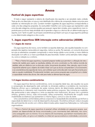 125
Anexo
Festival de jogos esportivos
O texto a seguir apresenta o sistema de classificação dos esportes a ser estudado nesta unidade.
Trata-se de uma descrição um pouco mais detalhada dos critérios de composição destes conjuntos para
subsidiar as intervenções em aula. Constam também sugestões de jogos esportivos correspondentes a
cada uma das categorias propostas. Se você preferir trabalhar com outros jogos que representem cada
uma das sete categorias, priorize aqueles que possuem regras bem simples, pois a experiência mais im-
portante para os alunos nesta atividade não é aprender a regra ou a técnica de um determinado jogo ou
esporte, e sim “sentir na pele” as principais características que fazem com que um jogo esportivo pertença
a uma determinada categoria e não a outra.
1. Jogos esportivos SEM interação entre adversários (JESEM)
1.1 Jogos de marca
Os jogos esportivos de marca, como também os esportes deste tipo, são aqueles baseados na com-
paração dos registros mensurados em segundos, metros ou quilos. Por exemplo, um conjunto de provas
em que os adversários competem comparando o menor tempo obtido numa corrida, a maior distância
alcançada num salto ou a maior quantidade de peso levantada. Existem outros exemplos nesta catego-
ria, como a natação ou o ciclismo.
1.2 Jogos técnico-combinatórios
Os jogos esportivos técnico-combinatórios, como os esportes deste tipo, são aqueles nos quais
a comparação de desempenho está centrada na dimensão estética e acrobática do movimento.
Podemos afirmar que a realização de ações motoras dentro de determinados padrões técnico-
combinatórios é o elemento mais importante nestas práticas corporais. São inúmeras as modalida-
des pertencentes a esta categoria e, entre os esportes mais tradicionais, dá para citar a ginástica
artística, ginástica rítmica, nado sincronizado, saltos ornamentais. Atualmente têm surgido novas
modalidades acrobáticas que apresentam a mesma lógica, como é o caso do skate.
Uma característica central destas práticas corporais é a necessidade de avaliadores que tenham a
capacidade de determinar o nível de desempenho alcançado. Os árbitros atribuem notas à atuação
dos participantes de acordo com critérios determinados pelas respectivas federações ou instituições
organizadoras.
**Para o Festival de jogos esportivos é possível utilizar atividades em pequenos grupos, que
possam ser desenvolvidas de forma sincronizada e com movimentos bem definidos, tais como
uma coreografia com no mínimo 15 e no máximo 25 movimentos, que tenham movimentos obri-
gatórios (um salto, um giro e um trabalho no chão) em que se avaliaria a criatividade, a sincronia
**Para o Festival de jogos esportivos, é possível preparar tarefas que permitam a utilização de instru-
mentos de medida para captar os resultados obtidos, tal como cronômetro ou fita métrica (corrida de
estafeta, salto em distância com os dois pés unidos, lançamento de pelota). Mas, atenção, aqui é muito
importante salientar que o objetivo da tarefa é fazer com que os alunos compreendam o funcionamento
e as características dos esportes de marca, sem enfatizar quem entre eles está mais apto fisicamente para
esta ou aquela modalidade. É fundamental, também, que a prova proposta seja compatível com a idade
e capacidade motora dos alunos. Isto vale para todos os demais tipos de jogos.
 