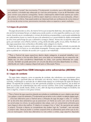 126
**Para o Festival de jogos esportivos deverão ser evitadas as modalidades em que o objetivo seja atingir
com golpes o corpo do adversário. É fundamental que se tenha muito cuidado na seleção destes jogos.
Uma boa alternativa para o Festival seria a utilização do jogo de pegar o rabo. O “comba-
te” se dá entre dois adversários que se posicionam um frente ao outro com uma tira de pano
ou jornal presa na cintura, na parte posterior das calças, com um comprimento suficiente para
que chegue à altura dos joelhos. O objetivo é conseguir tirar o “rabo” do oponente sem perder
o próprio. Durante a disputa os competidores não podem fugir do “combate”, nem esconder
o próprio rabo. Deve-se proibir o contato corporal entre os adversários para evitar que os alu-
nos se machuquem. Outra boa alternativa é a luta ombro a ombro, jogo esportivo disputado
1.3 Jogos de precisão
Os jogos de precisão ou alvo, da mesma forma que os esportes deste tipo, são aqueles cujo propó-
sito central é arremessar/lançar um objeto procurando acertar um alvo específico estático ou em movi-
mento, levando-se em consideração o número de tentativas empreendidas, a pontuação estabelecida
em cada tentativa (maior ou menor do que a do adversário) ou a proximidade do objeto arremessado
ao alvo (mais perto/longe do que o adversário conseguiu deixar). Muitos são os esportes nesta cate-
goria, por exemplo: arco e flecha, boliche, curling, dardo de salão, golfe, sinuca, bilhar. No Brasil, um
dos jogos populares mais conhecidos e difundidos nesta categoria é a bocha.
Neste tipo de jogo, é preciso cuidar para que a dificuldade maior esteja centrada na precisão do
movimento e não na força ou na velocidade empregada. Diversos jogos motores entram nesta cate-
goria e poderão ser utilizados de acordo com o grupo a ser trabalhado.
2. Jogos esportivos COM interação entre adversários (JECOM):
2.1 Jogos de combate
Os jogos desta categoria, como os esportes de combate, são individuais e se caracterizam como
disputas em que o oponente deve ser dominado com técnicas, táticas e estratégias de desequilíbrio,
contusão, imobilização ou exclusão de um determinado espaço na combinação de ações de ataque e
defesa. Os esportes de combate ou luta vêm ganhando projeção no campo esportivo, isto se deve em
parte ao processo de ocidentalização das artes marciais orientais. Entre outras modalidades pode ser
destacado o judô, karatê, kendo, aikido, jiu jitsu, além de algumas já bastante antigas no Ocidente, tais
como a esgrima, o boxe e a luta greco-romana.
**Para o Festival de jogos esportivos dentro desta categoria, é possível trabalhar com
atividades como o tiro-ao-alvo (lata) com uma bola ou arremesso de um saquinho de
feijão em um alvo concêntrico desenhado no chão, com pontos diferentes em cada
círculo. Também se pode percorrer um circuito de alvos (círculos desenhados no chão),
distribuído em todo o espaço disponível para a Educação Física.
e a realização “correta” dos movimentos. É fundamental, no entanto, que a dificuldade colocada
para realizar a atividade seja adequada ao nível dos participantes, e que se dê liberdade a eles
para criarem suas próprias coreografias. Sendo o desempenho determinado apenas por avalia-
ção externa, é fundamental que os árbitros sejam objetivos e claros em suas avaliações, utilizan-
do os mesmos critérios. Esse papel poderia ser desempenhado por professores de outras áreas e/
ou alunos de outras turmas, previamente orientados sobre os aspectos a serem avaliados.
 