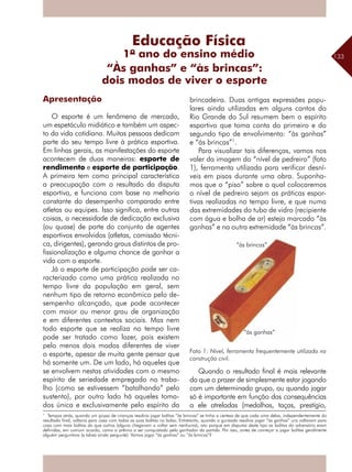 133
Apresentação
O esporte é um fenômeno de mercado,
um espetáculo midiático e também um aspec-
to da vida cotidiana. Muitas pessoas dedicam
parte do seu tempo livre à prática esportiva.
Em linhas gerais, as manifestações do esporte
acontecem de duas maneiras: esporte de
rendimento e esporte de participação.
A primeira tem como principal característica
a preocupação com o resultado da disputa
esportiva, e funciona com base na melhoria
constante do desempenho comparado entre
atletas ou equipes. Isso significa, entre outras
coisas, a necessidade de dedicação exclusiva
(ou quase) de parte do conjunto de agentes
esportivos envolvidos (atletas, comissão técni-
ca, dirigentes), gerando graus distintos de pro-
fissionalização e alguma chance de ganhar a
vida com o esporte.
Já o esporte de participação pode ser ca-
racterizado como uma prática realizada no
tempo livre da população em geral, sem
nenhum tipo de retorno econômico pelo de-
sempenho alcançado, que pode acontecer
com maior ou menor grau de organização
e em diferentes contextos sociais. Mas nem
todo esporte que se realiza no tempo livre
pode ser tratado como lazer, pois existem
pelo menos dois modos diferentes de viver
o esporte, apesar de muita gente pensar que
há somente um. De um lado, há aqueles que
se envolvem nestas atividades com o mesmo
espírito de seriedade empregado no traba-
lho (como se estivessem “batalhando” pelo
sustento), por outro lado há aqueles toma-
dos única e exclusivamente pelo espírito da
brincadeira. Duas antigas expressões popu-
lares ainda utilizadas em alguns cantos do
Rio Grande do Sul resumem bem o espírito
esportivo que toma conta do primeiro e do
segundo tipo de envolvimento: “às ganhas”
e “às brincas”1
.
Para visualizar tais diferenças, vamos nos
valer da imagem do “nível de pedreiro” (foto
1), ferramenta utilizada para verificar desní-
veis em pisos durante uma obra. Suponha-
mos que o “piso” sobre o qual colocaremos
o nível de pedreiro sejam as práticas espor-
tivas realizadas no tempo livre, e que numa
das extremidades do tubo de vidro (recipiente
com água e bolha de ar) esteja marcado “às
ganhas” e na outra extremidade “às brincas”.
Quando o resultado final é mais relevante
do que o prazer de simplesmente estar jogando
com um determinado grupo, ou quando jogar
só é importante em função das ­consequências
a ele atreladas (medalhas, taças, prestígio,
“Às ganhas” e “às brincas”:
dois modos de viver o esporte
1
Tempos atrás, quando um grupo de crianças resolvia jogar bolitas “às brincas” se tinha a certeza de que cada uma delas, independentemente do
resultado final, voltaria para casa com todas as suas bolitas no bolso. Entretanto, quando a gurizada resolvia jogar “às ganhas” uns voltavam para
casa com mais bolitas do que outros (alguns chegavam a voltar sem nenhuma), isto porque em disputas deste tipo as bolitas do adversário eram
definidas, em comum acordo, como o prêmio a ser conquistado pelo ganhador da partida. Por isso, antes de começar a jogar bolitas geralmente
alguém perguntava (e talvez ainda pergunte): Vamos jogar “às ganhas” ou “às brincas”?
“às brincas”
“às ganhas”
Educação Física
1º ano do ensino médio
Foto 1: Nível, ferramenta frequentemente utilizada na
construção civil.
 