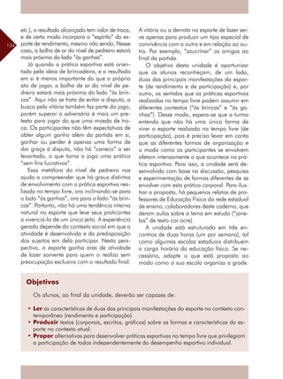 134
etc.), o resultado alcançado tem valor de troca,
e de certo modo incorpora o “espírito” do es-
porte de rendimento, mesmo não sendo. Nesse
caso, a bolha de ar do nível de pedreiro estará
mais próxima do lado “às ganhas”.
Já quando a prática esportiva está orien-
tada pela ideia de brincadeira, e o resultado
em si é menos importante do que o próprio
ato de jogar, a bolha de ar do nível de pe-
dreiro estará mais próxima do lado “às brin-
cas”. Aqui não se trata de evitar a disputa, a
busca pela vitória também faz parte do jogo,
porém superar o adversário é mais um pre-
texto para jogar do que uma moeda de tro-
ca. Os participantes não têm expectativas de
obter algum ganho além da partida em si,
ganhar ou perder é apenas uma forma de
dar graça à disputa, não há “caneco” a ser
levantado, o que torna o jogo uma prática
“sem fins lucrativos”.
Essa metáfora do nível de pedreiro nos
ajuda a compreender que há graus distintos
de envolvimento com a prática esportiva rea-
lizada no tempo livre, ora inclinando-se para
o lado “às ganhas”, ora para o lado “às brin-
cas”. Portanto, não há uma tendência interna
natural no esporte que leve seus praticantes
a vivenciá-lo de um único jeito. A experiência
gerada depende do contexto social em que a
atividade é desenvolvida e da predisposição
dos sujeitos em dela participar. Nesta pers-
pectiva, o esporte ganha ares de atividade
de lazer somente para quem o realiza sem
preocupação exclusiva com o resultado final.
A vitória ou a derrota no esporte de lazer ser-
ve apenas para produzir um tipo especial de
convivência com o outro e em relação ao ou-
tro. Por exemplo, “azucrinar” os amigos ao
final da partida.
O objetivo desta unidade é oportunizar
que os alunos reconheçam, de um lado,
duas das principais manifestações do espor-
te (de rendimento e de participação) e, por
outro, os sentidos que as práticas esportivas
realizadas no tempo livre podem assumir em
diferentes contextos (“às brincas” e “às ga-
nhas”). Desse modo, espera-se que a turma
entenda que não há uma única forma de
viver o esporte realizado no tempo livre (de
participação), pois é preciso levar em conta
que as diferentes formas de organização e
o modo como os participantes se envolvem
afetam intensamente o que acontece na prá-
tica esportiva. Para isso, a unidade será de-
senvolvida com base na discussão, pesquisa
e experimentação de formas diferentes de se
envolver com esta prática corporal. Para ilus-
trar a proposta, há pequenos relatos de pro-
fessores de Educação Física da rede estadual
de ensino, colaboradores deste caderno, que
deram aulas sobre o tema em estudo (“jane-
las” de texto cor ocre).
A unidade está estruturada em três en-
contros de duas horas (um por semana), tal
como algumas escolas estaduais distribuem
a carga horária da educação física. Se ne-
cessário, adapte o que está proposto ao
modo como a sua escola organiza a grade.
Objetivos
Os alunos, ao final da unidade, deverão ser capazes de:
•	Ler as características de duas das principais manifestações do esporte no contexto con-
temporâneo (rendimento e participação).
•	Produzir textos (corporais, escritos, gráficos) sobre as formas e características do es-
porte no contexto atual.
•	Propor alternativas para desenvolver práticas esportivas no tempo livre que privilegiam
a participação de todos independentemente do desempenho esportivo individual.
 