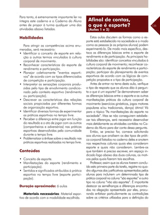 135
Para tanto, é extremamente importante ler na
íntegra este caderno e o Caderno do Aluno
antes de propor à turma qualquer uma das
atividades abaixo listadas.
Habilidades
Para atingir as competências acima enu-
meradas, será necessário:
•	 Identificar o conceito de esporte em rela-
ção a outros termos vinculados à cultura
corporal de movimento.
•	 Reconhecer características do esporte de
rendimento e participação.
•	 Planejar coletivamente “eventos esporti-
vos” de acordo com os tipos diferenciados
de competição e participação.
•	 Interpretar as sensações corporais produ-
zidas pelo tipo de envolvimento condicio-
nado pelo contexto esportivo (rendimento
ou participação).
•	 Descrever as características das relações
sociais propiciadas por diferentes formas
de organização esportiva.
•	 Identificar diversas formas de experimentar
as práticas esportivas no tempo livre.
•	 Perceber a diferença entre jogar em função
do resultado e o ato de jogar com os outros
(companheiros e adversários) nas práticas
esportivas desenvolvidas pela comunidade
durante o tempo livre.
•	 Problematizar a ênfase sobre o resultado nas
práticas esportivas realizadas no tempo livre.
Conteúdos
•	 Conceito de esporte.
•	 Manifestações do esporte (rendimento e
participação).
•	 Sentidos e significados atribuídos à prática
esportiva no tempo livre (esporte partici-
pação).
Duração aproximada: 6 aulas
Materiais necessários: Material espor-
tivo de acordo com a modalidade escolhida.
Estas aulas discutem as formas como o es-
porte está estabelecido na sociedade e o modo
como as pessoas (e os próprios alunos) podem
experimentá-lo. De modo mais específico, des-
taca as diferenças básicas entre o esporte de
rendimento e de participação. As principais ha-
bilidades são: identificar conceitos vinculados à
cultura corporal de movimento; reconhecer ca-
racterísticas do esporte de rendimento e partici-
pação; participar do planejamento de eventos
esportivos de acordo com as lógicas de com-
petição propostas e o tipo de participação.
Antes de entrar no tema desta aula, verifique
o tipo de resposta que os alunos dão à pergun-
ta o que é um esporte? Se demonstrarem saber
as diferenças básicas entre o esporte e as outras
manifestações práticas da cultura corporal de
movimento (exercícios ginásticos, jogos motores
populares e/ou tradicionais, dança) ótimo! Vá
para o tópico “As manifestações do esporte na
sociedade”. Mas se não conseguirem estabele-
cer tais diferenças, será necessário desenvolver
mais detidamente as atividades contidas no Ca-
derno do Aluno para dar conta dessa pergunta.
Então, se preciso for, comece solicitando
aos alunos que analisem os dez tipos de práti-
ca corporal listados no caderno deles e anotem
nas respectivas colunas quais eles consideram
esporte e quais não consideram. Lembre-os
que também é preciso escrever, em espaço in-
dicado logo abaixo das duas colunas, os moti-
vos pelos quais fizeram tais escolhas.
Professor, assim que os alunos tiverem conclu-
ído esta primeira parte da tarefa, registre no qua-
dro algumas das justificativas apresentadas pelos
alunos para incluírem um determinado tipo de
prática corporal na coluna “são esportes” e outro
tipo na coluna “não são esportes”. É importante
destacar as semelhanças e diferenças encontra-
das na alegação apresentada por eles, procu-
rando enfatizar particularmente as contradições
sobre os critérios utilizados para a definição do
Afinal de contas,
o que é esporte?
(Aulas 1 e 2)
 