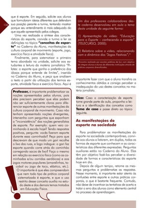 136
Um dos professores colaboradores des-
te caderno desenvolveu em aula o tema
desta unidade da seguinte forma:
1) Apresentação do vídeo: “Educação
para o Esporte – conhecendo o esporte”
(TELECURSO, 2000);
2) Relatório sobre o vídeo, relacionando
com a dinâmica dos “Jogos Festivos”;*
__________________________________
*Encontro realizado por escolas públicas de Ijuí, com objetivo
de integrar alunos e alunas de diferentes instituições através de
práticas corporais diversificadas.
que é esporte. Em seguida, solicite aos alunos
que formularam ideias diferentes que defendam
sua posição perante a turma, tentando mostrar
porque seu entendimento é mais adequado do
que aquele apresentado pelos colegas.
Uma vez realizada a síntese das caracte-
rísticas do esporte, convide a turma a ler as
definições no tópico ”conceitos de espor-
te” no Caderno do Aluno, manifestações da
cultura corporal de movimento (esporte, jogo,
exercício físico e atividade física).
Finalmente, para sistematizar o primeiro
tema abordado na unidade, solicite aos es-
tudantes a leitura da matéria jornalística “Pi-
lates: o esporte que ganha a preferência dos
idosos porque entende de limites”, inserido
no Caderno do Aluno, e peça que analisem
o texto a partir da utilização dos termos es-
porte, atividade física e exercício físico. Aqui é
importante fazer com que o aluno transfira os
conhecimentos obtidos e consiga perceber a
inadequação do uso destes conceitos na ma-
téria jornalista.
As manifestações do
esporte na sociedade
Para problematizar as manifestações do
esporte na sociedade contemporânea, convi-
de aos alunos a listarem, em duplas, todas as
formas de esporte que conhecem e as carac-
terísticas das diferentes expressões. Perguntas
auxiliares estão no Caderno do Aluno. Elas
têm por objetivo fazê-los perceber a diversi-
dade de formas e características do esporte
hoje em dia.
Depois de algum tempo, retome as mes-
mas perguntas e problematize as respostas.
Nesse momento, é importante estar atento às
confusões entre esporte e outras práticas cor-
porais, o que é bastante frequente. Contudo,
não deixe de incentivar as tentativas de acerto e
tratar o erro dos alunos como elemento central
no processo de aprendizagem.
Professor, é importante problematizar as
noções apresentadas pelos alunos, pois
eles precisam perceber que elas podem
não ser suficientemente claras para dife-
renciar esporte de outras manifestações da
cultura corporal de movimento. Caso não
tenham apresentado noções divergentes,
intervenha com perguntas que exponham
a “inconsistência” das noções generalistas
de esporte. Por exemplo: quem veio ca-
minhando à escola hoje? Tendo respostas
positivas, pergunte: vocês fizeram esporte
durante essa caminhada? Peça para que
descrevam de que modo um gari recolhe
o lixo das ruas, e logo indague: o gari faz
esporte quando corre atrás do caminhão
carregando sacos de lixo? Faça o mesmo
em relação ao exercício físico (como as ca-
minhadas e/ou corridas aeróbicas) e aos
jogos motores populares (amarelinhas, ta-
cobol ou jogo de taco, elástico, etc.).
O importante é que eles compreendam
que nem todo tipo de prática corporal
sistematizada é esporte, e que o uso
restrito desse conceito auxilia no estu-
do deste e dos demais temas tratados
em Educação Física.
Dica: Caso a caracterização de esporte
tome grande parte da aula, proponha a lei-
tura e a identificação dos conceitos como
Tema de casa e passe direto ao tópico
seguinte.
 