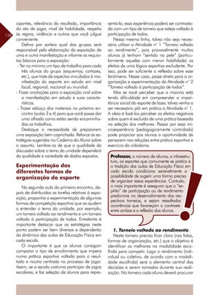 138
cipantes, relevância do resultado, importância
do ato de jogar, nível de habilidade, respeito
às regras, violência e outros que você julgue
conveniente.
Defina por sorteio qual dos grupos será
responsável pela elaboração da exposição de
uma e outra manifestação e informe os requisi-
tos básicos para a exposição:
- Ter no mínimo um tipo de trabalho para cada
três alunos do grupo (esquemas, cartazes,
etc.), que trate de aspectos vinculados à ma-
nifestação do esporte em estudo em nível
local, regional, nacional ou mundial.
- Fazer anotações para a exposição oral sobre
a manifestação em estudo e suas caracte-
rísticas.
- Trazer esboço dos materiais no próximo en-
contro (aulas 3 e 4) para que você possa dar
uma olhada como estão sendo encaminha-
dos os trabalhos.
Destaque a necessidade de prepararem
uma exposição bem caprichada. Reforce as es-
tratégias sugeridas no Caderno do Aluno sobre
o assunto. Lembre-os de que a qualidade da
discussão sobre o tema da unidade dependerá
da qualidade e variedade de dados expostos.
Experimentação das
diferentes formas de
organização do esporte
Na segunda aula do primeiro encontro, de-
pois de distribuídas as tarefas relativas à expo-
sição, proponha a experimentação de algumas
formas de competição esportiva que os ajudem
a entender o tema da unidade, por exemplo,
um torneio voltado ao rendimento e um torneio
voltado à participação de todos. Entretanto é
importante destacar que as estratégias neste
ponto podem ser bem diversas e dependerão
da dinâmica das aulas de Educação Física em
cada escola.
O importante é que os alunos consigam
comparar o tipo de envolvimento que impera
numa prática esportiva voltada para o resul-
tado e noutra centrada no processo de jogar.
Assim, se a escola costuma participar de jogos
escolares, e faz seleção de alunos para repre-
sentá-la, essa experiência poderá ser contrasta-
da com um tipo de torneio que esteja voltado à
participação de todos.
Nessa mesma linha, talvez não seja neces-
sário utilizar a Atividade n° 1 “Torneio voltado
ao rendimento”, pois provavelmente muitos
alunos já tenham “sentido na pele” (particu-
larmente aqueles com menor habilidade) os
efeitos de uma lógica esportiva excludente. Por
isso, pode ser suficiente a reflexão sobre esse
fenômeno. Nesse caso, passe direto para a or-
ganização e experimentação da Atividade n° 2
“Torneio voltado à participação de todos”.
Mas se você perceber que a maioria está
tendo dificuldade em compreender a impor-
tância social do esporte de lazer, talvez venha a
ser necessário pôr em prática a Atividade n° 1.
A ideia é fazê-los perceber os efeitos negativos
sobre quem é excluído de uma prática baseada
na seleção dos melhores. Passar por essa mi-
croexperiência (pedagogicamente controlada)
pode propiciar aos alunos a oportunidade de
pensarem nas relações entre prática esportiva e
exercício da cidadania.
1. Torneio voltado ao rendimento.
Neste torneio precisa ficar claro (nas falas,
formas de organização, etc.) que o objetivo é
identificar os melhores na modalidade esco-
lhida para competir. Logo o rendimento (indi-
vidual ou coletivo, de acordo com a modali-
dade escolhida) será o elemento central das
decisões a serem tomadas durante sua reali-
zação. No torneio cada aluno deverá procurar
Professor, o número de alunos, a infraestru-
tura, os esportes que comumente se pratica e
a tradição das aulas de Educação Física em
cada escola condiciona sensivelmente a
possibilidade de sugerir uma forma precisa
de organizar essas experiências. Contudo,
o mais importante é assegurar que o “es-
pírito” de participação ou de rendimento
predomine no desenvolvimento dos res-
pectivos torneios, e sejam ressaltadas
ocorrências que favoreçam o contraste
entre ambas e a reflexão dos alunos.
 