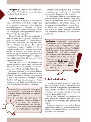 14
Professor, para adquirir conhecimentos
a respeito do autor e fundamentar seu fa-
zer nestas aulas, é importante que você
explore com atenção o site da Fundação
Iberê Camargo. Caso não exista a pos-
sibilidade de acesso aos materiais
pela internet, entre em contato com
a Fundação através do Correio ou
telefone, e solicite o envio de mate-
rial educativo. Endereço: Av. Pa-
dre Cacique, 2000. CEP 90810-
240 - Porto Alegre - RS. Fone:
(51) 3247-8000.
Se possível, leve um carretel ou uma ima-
gem fotográfica, para que os alunos façam
a relação entre a forma real e a represen-
tação de Iberê.
Proponha que conversem com seus avós
ou pessoas idosas e descubram
se brincavam com carretéis e o
que costumavam fazer com eles.
Havia outros brinquedos deste
tipo, feitos por eles mesmos?
Imagem 2: Ascensão, óleo sobre tela,
57 x 40 cm, 1973, Coleção Maria Camargo,
Fundação Iberê Camargo.
Frase do artista:
“Viver é andar, é descobrir, é conhecer. No
meu andarilhar de pintor, fixo a imagem que
se me apresenta no agora e retorno às coisas
que adormeceram na memória, que devem
estar escondidas no pátio da infância” (Mate-
rial pedagógico do Programa Escola da Fun-
dação Iberê Camargo, 2001).
Dê um tempo para leitura, apreciação e
para os alunos responderem às questões que
estão em seu material, condutoras de uma
leitura mais minuciosa. As perguntas cha-
mam a atenção para os aspectos a serem
trabalhados, a saber: relações entre forma
e representação, entre conteúdo e memória,
noções de figurativo e abstrato, reconheci-
mento de alguns aspectos específicos dos
trabalhos do artista, formação de vocabulá-
rio e noções específicas da linguagem visual
e sua decodificação.
Promova uma rodada de respostas em
grande grupo e a partir delas conduza um
­diálogo que facilite o contato com as ima-
gens, com vistas à produção de sentido.
Durante a conversa, vá fornecendo dados e
informações sobre as obras, relativos à temáti-
ca, técnica e materiais utilizados. Proponha que
os alunos reconstituam as medidas originais
da obra. Note que, na gravura, os carretéis se
aproximam mais da forma real do que na pin-
tura. Trabalhe esta relação com os alunos.
Elabore outras perguntas que considerar
necessárias para aproximar os alunos da
compreensão de aspectos das imagens.
Após dialogar sobre as questões que sur-
girem na turma, a partir do olhar sobre o tra-
balho e o pensamento do artista, apresente
alguns aspectos do conjunto da obra, de ma-
neira geral, em especial sobre a série Carre-
téis. Utilize como apoio o material oferecido
pela Fundação Iberê Camargo, disponível
pela internet no endereço: www.iberecamar-
go.com.br.
Trabalho individual
No momento seguinte, proponha aos alu-
nos que busquem, em sua memória da pri-
meira infância, a imagem de algum brinque-
do que lhes foi importante. A memória, neste
contexto, trata do conjunto de lembranças
pessoais do passado vivido.
Solicite que desenhem este objeto várias
vezes, de ângulos diferentes, para que os ou-
tros possam ter uma ideia bem completa do
mesmo.
Sugira que desenhem com lápis e depois
experimentem desenhar com caneta esfero-
gráfica, instrumento utilizado por Iberê em
muitos de seus desenhos.
 