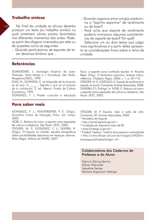 142
Referências
DUMAZEDIER, J. Sociologia Empírica do Lazer.
Tradução: Silvia Mazza e J. Guinsburg. São Paulo:
Perspectiva/SESC, 1999.
ELIAS, N.; DUNNING, E. La búsqueda de la emoción
en el ocio. In: _____. Deporte y ocio en el proceso
de la civilización. 2. ed. México: Fondo de Cultura
Económica, 1995.
GONZÁLEZ, F. J. Projeto curricular e educação
Para saber mais
GONZÁLEZ, F. J.; FENSTERSEIFER, P. E. (Orgs.).
Dicionário Crítico de Educação Física. Ijuí: Unijuí,
2005.
NORI, C. Boleiros da areia: o esporte como expressão
de cultura e cidadania. São Paulo: SESC, 2002.
STIGGER, M. P.; GONZÁLEZ, F. J.; SILVEIRA, R.
(Orgs.). O Esporte na Cidade: estudos etnográficos
sobre sociabilidades esportivas em espaços urbanos.
Porto Alegre: Editora da UFGRS, 2007.
Colaboradores dos Cadernos do
Professor e do Aluno
Fabrício Döring Martins
Gilmar Wiercinski
Jaqueline Kempp
Mariane Hagemann Valduga
física: o esporte como conteúdo escolar. In: Ricardo
Rezer. (Org.). O fenômeno esportivo: ensaios crítico-
reflexivos. Chapecó: Argos, 2006, v. 1, p. 69-110.
STIGGER, M. P.; LOVISOLO, H. Esporte de rendimento e
esporte na escola. Campinas: Autores Associados, 2008.
OLIVEIRA, P. S. Prólogo. In: NORI, C. Boleiros da areia:
o esporte como expressão de cultura e cidadania. São
Paulo: SESC, 2002.
STIGGER, M. P. Esporte, lazer e estilo de vida.
Campinas, SP: Autores Associados, 2002.
* Ministério do Esporte
<http://portal.esporte.gov.br/>
* Fundação do Esporte e Lazer de RS
<www.fundergs.rs.gov.br>
* Futebol ‘mestiço’: história de sucessos e contradições
<http://cienciahoje.uol.com.br/images/ch%20on-
line/especial/futebol/artigo1.rtf>
Trabalho síntese
No final da unidade os alunos deverão
produzir um texto (ou trabalho similar) no
qual sintetizem vários pontos levantados
nos diferentes momentos das aulas. Pode-
se partir dos slogans inventados por eles ou
de questões como as seguintes:
- Quando participamos de esportes de la-
zer devemos lembrar que...
- Quando jogamos entre amigos predomi-
na o “espírito esportivo” de rendimento
ou de lazer?
- Você acha que esporte de rendimento
poderia incorporar algumas característi-
cas do esporte de lazer? Por quê?
Selecione um ou dois textos que julgar
mais significativos e a partir deles apresen-
te as considerações finais sobre o tema da
unidade.
 