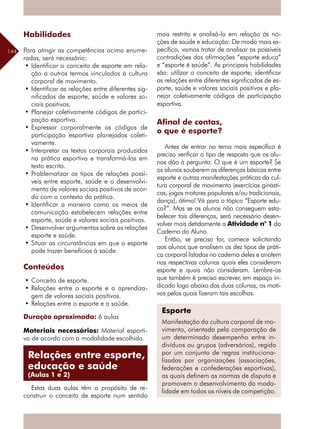 144
Habilidades
Para atingir as competências acima enume-
radas, será necessário:
•	Identificar o conceito de esporte em rela-
ção a outros termos vinculados à cultura
corporal de movimento.
•	Identificar as relações entre diferentes sig-
nificados de esporte, saúde e valores so-
ciais positivos.
•	Planejar coletivamente códigos de partici-
pação esportiva.
•	Expressar corporalmente os códigos de
participação esportiva planejados coleti-
vamente.
•	Interpretar os textos corporais produzidos
na prática esportiva e transformá-los em
texto escrito.
•	Problematizar os tipos de relações possí-
veis entre esporte, saúde e o desenvolvi-
mento de valores sociais positivos de acor-
do com o contexto da prática.
•	Identificar a maneira como os meios de
comunicação estabelecem relações entre
esporte, saúde e valores sociais positivos.
•	Desenvolver argumentos sobre as relações
esporte e saúde.
•	Situar as circunstâncias em que o esporte
pode trazer benefícios à saúde.
Conteúdos
•	Conceito de esporte.
•	Relações entre o esporte e a aprendiza-
gem de valores sociais positivos.
•	Relações entre o esporte e a saúde.
Duração aproximada: 6 aulas
Materiais necessários: Material esporti-
vo de acordo com a modalidade escolhida.
Estas duas aulas têm o propósito de re-
construir o conceito de esporte num sentido
mais restrito e analisá-lo em relação às no-
ções de saúde e educação. De modo mais es-
pecífico, vamos tratar de analisar as possíveis
contradições das afirmações “esporte educa”
e “esporte é saúde”. As principais habilidades
são: utilizar o conceito de esporte; identificar
as relações entre diferentes significados de es-
porte, saúde e valores sociais positivos e pla-
nejar coletivamente códigos de participação
esportiva.
Afinal de contas,
o que é esporte?
Antes de entrar no tema mais específico é
preciso verificar o tipo de resposta que os alu-
nos dão à pergunta: O que é um esporte? Se
os alunos souberem as diferenças básicas entre
esporte e outras manifestações práticas da cul-
tura corporal de movimento (exercícios ginásti-
cos, jogos motores populares e/ou tradicionais,
dança), ótimo! Vá para o tópico “Esporte edu-
ca?”. Mas se os alunos não conseguem esta-
belecer tais diferenças, será necessário desen-
volver mais detidamente a Atividade n° 1 do
Caderno do Aluno.
Então, se preciso for, comece solicitando
aos alunos que analisem os dez tipos de práti-
ca corporal listados no caderno deles e anotem
nas respectivas colunas quais eles consideram
esporte e quais não consideram. Lembre-os
que também é preciso escrever, em espaço in-
dicado logo abaixo das duas colunas, os moti-
vos pelos quais fizeram tais escolhas.
Esporte
Manifestação da cultura corporal de mo-
vimento, orientada pela comparação de
um determinado desempenho entre in-
divíduos ou grupos (adversários), regida
por um conjunto de regras instituciona-
lizadas por organizações (associações,
federações e confederações esportivas),
as quais definem as normas de disputa e
promovem o desenvolvimento da moda-
lidade em todos os níveis de competição.
Relações entre esporte,
educação e saúde
(Aulas 1 e 2)
 