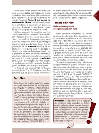 147
Assim que estiver pronta uma lista com
uma série de razões apontadas pela turma,
convide os alunos a lerem (de forma indivi-
dual e silenciosa) a crônica do jornalista Ar-
mando Nogueira (Texto B em anexo no
Caderno do Aluno). Após a leitura, orien-
te os estudantes a discutirem em pequenos
grupos as afirmações do jornalista e compa-
rá-las com a expressão “esporte é saúde”.
Após a sequência de exercícios que pro-
curam desestabilizar as noções “esporte edu-
ca” e “esporte é saúde”, espera-se que fique
clara a necessidade de pesquisar mais sobre
o assunto. Proponha, então, duas estratégias
diferentes para abordar cada tema: 1. a or-
ganização de um torneio Fair Play de fut-
sal/futebol (ou alguma outra modalidade já
tratada nas aulas de Educação Física) com
o propósito de fazer os alunos refletirem e
discutirem valores que circulam no universo
esportivo; e 2. a montagem de um tribunal
para “julgar” a afirmação “esporte é saúde”,
no qual desempenharão os papéis de advo-
gados de defesa, de acusação e de juízes.
O tribunal será desenvolvido no terceiro
encontro (aulas 5 e 6). Entretanto, será fun-
damental que os grupos sejam montados e
Fair-Play
“Jogo limpo” ou “espírito esportivo” são as
traduções mais comuns de fair-play para
o português. No entanto, estas expressões
não nos ajudam muito a compreender o
significado do termo nas práticas esporti-
vas. Para Lenk, citado por Otávio Tavares
(2008), fair-play pode ser dividido em duas
categorias: formal e informal. De acordo
com o autor, o formal está atrelado ao
cumprimento obrigatório das regras e re-
gulamentos pelo competidor. Já o informal
está intimamente relacionado aos valores
morais do praticante, associada à noção
de cavalheirismo do competidor em rela-
ção aos adversários e árbitros e à recusa
de vantagens indevidas que possam surgir
em meio à disputa (TAVARES, 2005).
as tarefas distribuídas já no primeiro encontro
previsto para esta unidade. Tal estratégia didá-
tica permite que os alunos tenham mais tempo
para “coletar provas” para o julgamento.
Torneio Fair Play:
Orientações quanto
à organização em aula
Nessa atividade competitiva os valores
positivos deverão estar bem destacados em
todas as etapas da disputa e não apenas no
jogo em si. Eles têm de aparecer de forma
muito clara nas normas para a organiza-
ção da atividade, no comportamento dentro
da quadra e na postura a ser adotada por
quem estiver na “arquibancada”. Para tanto,
é preciso formular junto com os alunos um
“código de condutas” que deverá pautar os
princípios a serem observados em cada uma
das dimensões acima mencionadas.
Para pensar a parte do código relativa ao
comportamento em quadra, propomos que a
discussão seja orientada com base nas res-
postas individuais dos estudantes ao Ques-
tionário de atitudes com relação ao fair-play
no futebol (CRUZ et al. apud GUTIÉRREZ
SANMARTÍN, 2003, p. 193), disponível no
Caderno do Aluno. Esse questionário foi pen-
sado como um instrumento de pesquisa, mas
serve também para levar os alunos a explici-
tarem, discutirem as diferentes atitudes que
podem ser tomadas num jogo e, com isso,
refletirem sobre os distintos valores que justi-
ficam determinadas formas de se comportar
nas quadras esportivas.
Professor, é importante que o “código
de condutas” seja pautado, em linhas
gerais, pelos seguintes valores: integra-
ção, respeito mútuo, justiça, honestida-
de e solidariedade. Esta é uma grande
oportunidade para começar a analisar
os valores relativos à prática esportiva
predominantes na turma em compa-
ração com os valores socialmente
atribuídos ao esporte.
 