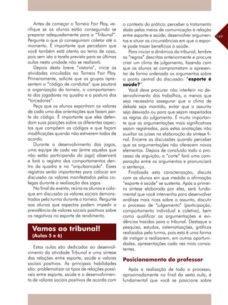 149
Antes de começar o Torneio Fair Play, ve-
rifique se os alunos estão conseguindo se
preparar adequadamente para o “Tribunal”.
Pergunte o que já conseguiram coletar até o
momento. É importante que percebam que
você também está atento ao tema de casa,
pois sem isto a tarefa prevista para as últimas
aulas nesta unidade não se realizará.
Depois desta breve “vistoria”, inicie as
atividades vinculadas ao Torneio Fair Play.
Primeiramente, solicite que os grupos apre-
sentem o “código de condutas” que pautará
a organização do torneio, o comportamen-
to dos jogadores na quadra e a postura dos
“torcedores”.
Peça que os alunos exponham os valores
de cada uma das orientações que fazem par-
te do código. É importante que eles defen-
dam suas posições sobre os diferentes aspec-
tos que compõem os códigos e que façam
modificações quando não estiverem todos de
acordo.
Durante o desenvolvimento dos jogos,
uma equipe de cada vez (entre aquelas que
não estão participando do jogo) observará
e fará o registro dos comportamentos den-
tro da quadra e na “arquibancada”. Esses
registros serão importantes para colocar em
discussão os valores manifestados pelos co-
legas durante a realização dos jogos.
No final do evento, reúna os alunos e colo-
que em discussão os valores sociais demons-
trados pela turma durante o torneio. Pergunte
aos alunos que aspectos podem impedir a
prevalência de valores sociais positivos sobre
os negativos no esporte de rendimento.
Estas aulas são dedicadas ao desenvol-
vimento da atividade Tribunal e uma síntese
das relações entre esporte, saúde e valores
sociais positivos. As principais habilidades
são: problematizar os tipos de relações possí-
veis entre esporte, saúde e o desenvolvimen-
to de valores sociais positivos de acordo com
o contexto da prática; perceber o tratamento
dado pelos meios de comunicação à relação
entre esporte e saúde; desenvolver argumen-
tos e situar as circunstâncias em que o espor-
te pode trazer benefícios à saúde.
Para iniciar a dinâmica do tribunal, lembre
as “regras” descritas anteriormente e procure
criar um clima de julgamento, fazendo com
que os alunos se comprometam a apresen-
tar de forma ordenada os argumentos sobre
o ponto central da discussão: “esporte é
saúde?”.
Você deve procurar não interferir no de-
senvolvimento dos trabalhos, a menos que
seja necessário assegurar que o clima de
debate seja mantido, evitar que o assunto
seja desviado ou para que sejam respeitadas
as regras do julgamento. É muito importan-
te que as argumentações mais significativas
sejam registradas, pois estas anotações irão
auxiliar os juízes na elaboração da síntese fi-
nal. Encerre as discussões quando perceber
que as argumentações não oferecem novos
elementos. Depois de concluído todo o pro-
cesso de arguição, a “corte” fará uma com-
paração entre os argumentos e pronunciará
a sentença.
Finalizada esta caracterização, discuta
com os alunos em que medida a afirmação
“esporte é saúde” se sustenta. Após a primei-
ra síntese elaborada por eles, será funda-
mental que você intervenha para desenvolver
análises mais ricas sobre o assunto, discutir
o processo de “julgamento” (participação,
comportamento individual e coletivo), bem
como qualificar as argumentações e evi-
dências trazidas para o tribunal. Destaque a
pesquisa, estudos, sistematizações, gráficos
realizados pela turma, pois esta é uma forma
de instigar a realizarem, em outras oportuni-
dades, apresentações cada vez mais consis-
tentes.
Posicionamento do professor
Após a realização de todo o processo,
aproximadamente no final da sexta aula, é
fundamental que você se posicione sobre
Vamos ao tribunal!
(Aulas 5 e 6)
 