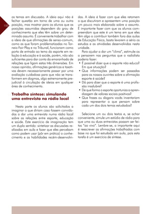 150
os temas em discussão. A ideia aqui não é
fechar questão em torno de uma ou outra
posição, mas mostrar para os alunos que as
posições assumidas dependem do grau de
conhecimento que eles têm sobre um deter-
minado assunto. É conveniente trabalhar com
a ideia de que afirmações de senso-comum,
como as que foram problematizadas no Tor-
neio Fair Play e no Tribunal, funcionam como
porta de entrada ao tema do esporte em re-
lação à educação e à saúde, porém, não são
suficientes para dar conta da emaranhado de
relações que ligam estas três dimensões. Em
nossa opinião, afirmações genéricas e taxati-
vas devem necessariamente passar por uma
avaliação cuidadosa para que não se trans-
formem em dogmas, algo extremamente pre-
judicial à circulação de ideias em qualquer
área de conhecimento.
Trabalho síntese: simulando
uma entrevista na rádio local
Nesta parte os alunos são solicitados a
imaginar o que diriam caso fossem convida-
dos a dar uma entrevista numa rádio local
sobre as relações entre esporte, educação
e saúde. Este exercício de imaginação tem
um duplo sentido: sintetizar as discussões re-
alizadas em aula e fazer que eles percebam
como podem usar (pôr em prática) o conhe-
cimento e as habilidades recém-desenvolvi-
das. A ideia é fazer com que eles retomem
o que discutiram e apresentem uma posição
um pouco mais elaborada sobre o assunto.
É importante fazer com que os alunos com-
preendam que este é um tema em que eles
têm algo a contribuir também fora das aulas
de Educação Física, basta levarem a sério os
estudos e as atividades desenvolvidas nesta
unidade.
Para ajudar a dar um “clima”, estimule-os
a pensarem nas perguntas que o radialista
poderia fazer:
•	É possível dizer que o esporte não educa?
Em que situação?
•	Que informações podem ser passadas
para os nossos ouvintes sobre a afirmação
esporte é saúde?
•	Dá para dizer que o esporte é uma profis-
são insalubre?
•	De que forma o esporte oportuniza a apren-
dizagem de valores sociais positivos?
•	Que frases ou slogans vocês inventariam
para representar o que pensam sobre
cada um dos dois temas estudados?
Selecione um ou dois textos e, se achar
conveniente, simule um estúdio de rádio para
que uma ou duas entrevistas possam ser fei-
tas “ao vivo”. Lembre-se, o importante aqui
é reescrever as afirmações trabalhadas com
base no que foi estudado em aula, pois esta
tarefa é um exercício de síntese.
 