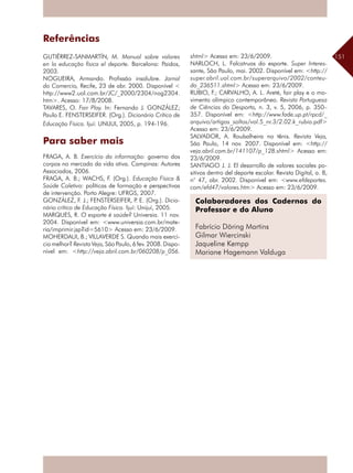 151
Referências
GUTIÉRREZ-SANMARTÍN, M. Manual sobre valores
en la educação física el deporte. Barcelona: Paidos,
2003.
NOGUEIRA, Armando. Profissão insalubre. Jornal
do Comercio, Recife, 23 de abr. 2000. Disponível <
http://www2.uol.com.br/JC/_2000/2304/nog2304.
htm>. Acesso: 17/8/2008.
TAVARES, O. Fair Play. In: Fernando J. GONZÁLEZ;
Paulo E. FENSTERSEIFER. (Org.). Dicionário Crítico de
Educação Física. Ijuí: UNIJUI, 2005, p. 194-196.
Para saber mais
FRAGA, A. B. Exercício da informação: governo dos
corpos no mercado da vida ativa. Campinas: Autores
Associados, 2006.
FRAGA, A. B.; WACHS, F. (Org.). Educação Física &
Saúde Coletiva: políticas de formação e perspectivas
de intervenção. Porto Alegre: UFRGS, 2007.
GONZÁLEZ, F. J.; FENSTERSEIFER, P. E. (Org.). Dicio-
nário crítico de Educação Física. Ijuí: Unijuí, 2005.
MARQUES, R. O esporte é saúde? Universia. 11 nov.
2004. Disponível em: <www.universia.com.br/mate-
ria/imprimir.jsp?id=5610> Acesso em: 23/6/2009.
MOHERDAUI, B.; VILLAVERDE S. Quando mais exercí-
cio melhor? Revista Veja, São Paulo, 6 fev. 2008. Dispo-
nível em: <http://veja.abril.com.br/060208/p_056.
shtml> Acesso em: 23/6/2009.
NARLOCH, L. Falcatruas do esporte. Super Interes-
sante, São Paulo, mai. 2002. Disponível em: <http://
super.abril.uol.com.br/superarquivo/2002/conteu-
do_236511.shtml> Acesso em: 23/6/2009.
RUBIO, F.; CARVALHO, A. L. Areté, fair play e o mo-
vimento olímpico contemporâneo. Revista Portuguesa
de Ciências do Desporto, n. 3, v. 5, 2006, p. 350–
357. Disponível em: <http://www.fade.up.pt/rpcd/_
arquivo/artigos_soltos/vol.5_nr.3/2.02.k_rubio.pdf>
Acesso em: 23/6/2009.
SALVADOR, A. Roubalheira no tênis. Revista Veja,
São Paulo, 14 nov. 2007. Disponível em: <http://
veja.abril.com.br/141107/p_128.shtml> Acesso em:
23/6/2009.
SANTIAGO J. J. El desarrollo de valores sociales po-
sitivos dentro del deporte escolar. Revista Digital, a. 8,
n° 47, abr. 2002. Disponível em: <www.efdeportes.
com/efd47/valores.htm> Acesso em: 23/6/2009.
Colaboradores dos Cadernos do
Professor e do Aluno
Fabrício Döring Martins
Gilmar Wiercinski
Jaqueline Kempp
Mariane Hagemann Valduga
 