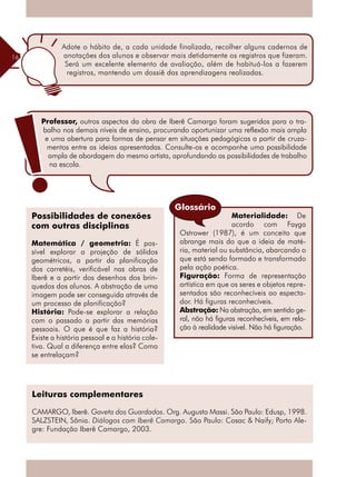 16
Materialidade: De
acordo com Fayga
Ostrower (1987), é um conceito que
abrange mais do que a ideia de maté-
ria, material ou substância, abarcando o
que está sendo formado e transformado
pela ação poética.
Figuração: Forma de representação
artística em que os seres e objetos repre-
sentados são reconhecíveis ao especta-
dor. Há figuras reconhecíveis.
Abstração: Na abstração, em sentido ge-
ral, não há figuras reconhecíveis, em rela-
ção à realidade visível. Não há figuração.
Possibilidades de conexões
com outras disciplinas
Matemática / geometria: É pos-
sível explorar a projeção de sólidos
­geométricos, a partir da planificação
dos carretéis, verificável nas obras de
Iberê e a partir dos desenhos dos brin-
quedos dos alunos. A abstração de uma
imagem pode ser conseguida através de
um processo de planificação?
História: Pode-se explorar a relação
com o passado a partir das memórias
pessoais. O que é que faz a história?
Existe a história pessoal e a história cole-
tiva. Qual a diferença entre elas? Como
se entrelaçam?
Leituras complementares
CAMARGO, Iberê. Gaveta dos Guardados. Org. Augusto Massi. São Paulo: Edusp, 1998.
SALZSTEIN, Sônia. Diálogos com Iberê Camargo. São Paulo: Cosac & Naify; Porto Ale-
gre: Fundação Iberê Camargo, 2003.
Adote o hábito de, a cada unidade finalizada, recolher alguns cadernos de
anotações dos alunos e observar mais detidamente os registros que fizeram.
Será um excelente elemento de avaliação, além de habituá-los a fazerem
registros, mantendo um dossiê das aprendizagens realizadas.
Professor, outros aspectos da obra de Iberê Camargo foram sugeridos para o tra-
balho nos demais níveis de ensino, procurando oportunizar uma reflexão mais ampla
e uma abertura para formas de pensar em situações pedagógicas a partir de cruza-
mentos entre as ideias apresentadas. Consulte-os e acompanhe uma possibilidade
ampla de abordagem do mesmo artista, aprofundando as possibilidades de trabalho
na escola.
Glossário
 