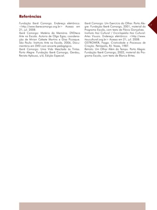 17
Referências
Fundação Iberê Camargo. Endereço eletrônico:
<http://www.iberecamargo.org.br> Acesso em
21, jul. 2008.
Iberê Camargo: Matéria da Memória. DVDteca
Arte na Escola. Autoria de Olga Egas; coordena-
ção de Mirian Celeste Martins e Gisa Picosque.
São Paulo: Instituto Arte na Escola, 2006, Docu-
mentário em DVD com encarte pedagógico.
Iberê Camargo: Uma Vida Mesclada às Tintas.
Porto Alegre: Fundação Iberê Camargo, Gerdau,
Revista Aplauso, s/d, Edição Especial.
Iberê Camargo: Um Exercício do Olhar. Porto Ale-
gre: Fundação Iberê Camargo, 2001, material do
Programa Escola, com texto de Flávio Gonçalves.
Instituto Itaú Cultural / Enciclopédia Itaú Cultural:
Artes Visuais. Endereço eletrônico: <http://www.
itaucultural.org.br> Acesso em 21, jul. 2008.
OSTROWER, Fayga. Criatividade e Processos de
Criação. Petrópolis, RJ: Vozes, 1987.
Retrato: Um Olhar Além do Tempo. Porto Alegre:
Fundação Iberê Camargo, 2002, material do Pro-
grama Escola, com texto de Blanca Brites.
 