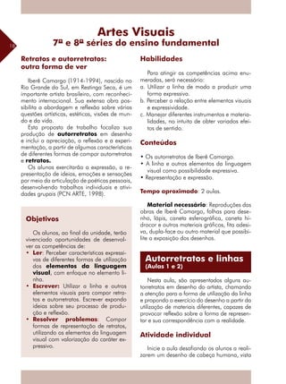 18
Iberê Camargo (1914-1994), nascido no
Rio Grande do Sul, em Restinga Seca, é um
importante artista brasileiro, com reconheci-
mento internacional. Sua extensa obra pos-
sibilita a abordagem e reflexão sobre várias
questões artísticas, estéticas, visões de mun-
do e da vida.
Esta proposta de trabalho focaliza sua
produção de autorretratos em desenho
e inclui a apreciação, a reflexão e a experi-
mentação, a partir de algumas características
de diferentes formas de compor autorretratos
e retratos.
Os alunos exercitarão a expressão, a re-
presentação de ideias, emoções e sensações
por meio da articulação de poéticas ­pessoais,
desenvolvendo trabalhos individuais e ativi-
dades grupais (PCN ARTE, 1998).
Habilidades
Para atingir as competências acima enu-
meradas, será necessário:
a. Utilizar a linha de modo a produzir uma
forma expressiva.
b. Perceber a relação entre elementos visuais
e expressividade.
c. Manejar diferentes instrumentos e materia-
lidades, no intuito de obter variados efei-
tos de sentido.
Conteúdos
• Os autorretratos de Iberê Camargo.
• A linha e outros elementos da linguagem
visual como possibilidade expressiva.
• Representação e expressão.
Tempo aproximado: 2 aulas.
Material necessário: Reproduções das
obras de Iberê Camargo, folhas para dese-
nho, lápis, caneta esferográfica, caneta hi-
drocor e outros materiais gráficos, fita adesi-
va, dupla-face ou outro material que possibi-
lite a exposição dos desenhos.
Nesta aula, são apresentados alguns au-
torretratos em desenho do artista, chamando
a atenção para a forma de utilização da linha
e propondo o exercício do desenho a partir da
utilização de materiais diferentes, capazes de
provocar reflexão sobre a forma de represen-
tar e sua correspondência com a realidade.
Atividade individual
Inicie a aula desafiando os alunos a reali-
zarem um desenho de cabeça humana, vista
Retratos e autorretratos:
outra forma de ver
Artes Visuais
7ª e 8ª séries do ensino fundamental
Autorretratos e linhas
(Aulas 1 e 2)
Objetivos
Os alunos, ao final da unidade, terão
vivenciado oportunidades de desenvol-
ver as competências de:	
•	 Ler: Perceber características expressi-
vas de diferentes formas de utilização
dos elementos da linguagem
visual, com enfoque no elemento li-
nha.
•	 Escrever: Utilizar a linha e outros
elementos visuais para compor retra-
tos e autorretratos. Escrever expondo
ideias sobre seu processo de produ-
ção e reflexão.
•	 Resolver problemas: Compor
formas de representação de retratos,
utilizando os elementos da linguagem
visual com valorização do caráter ex-
pressivo.
 