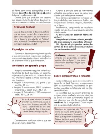 19
de frente, com caneta esferográfica e com a
técnica desenho-de-um-traço-só, sobre
folha de papel tamanho A4.
Oriente para que produzam um desenho
que ocupe o tamanho da folha e desenhem to-
das as partes que compõem um rosto humano.
Se você tiver acesso a retro-
projetor ou multimídia, copie e
reproduza imagens na sala de
aula, capturando-as do site
da Fundação Iberê Camargo
(www.iberecamargo.org.br).
Produção textual
Depois de produzido o desenho, solicite
que escrevam numa folha o que perce-
bem como resultado: de que forma fi-
cou o desenho em relação ao “objeto”
rosto humano? Que efeitos surgiram em
termos de expressividade?
Exposição na sala
Exponha os desenhos numa parede da sala
e faça comentários a respeito dos resultados,
com a participação dos alunos, estimulando-
os a falarem sobre o que escreveram.
Atividade em grande grupo
A seguir, apresente a seguinte série de au-
torretratos de Iberê Camargo, em desenho,
cujas reproduções estão no caderno do alu-
no, informando sobre os títulos e demais da-
dos das obras:
• Imagem 1: Autorretrato, s/d, grafite s/ pa-
pel, 35 x 25 cm.
• Imagem 2: Autorretrato, 1989, caneta es-
ferográfica s/ papel, 27,9 x 18,7 cm.
• Imagem 3: Autorretrato, 1988, nanquim s/
papel, 33 x 22,6 cm.
Chame a atenção para os instrumentos
utilizados pelo artista e para os efeitos pro-
duzidos por cada tipo de material.
Faça com que percebam as formas de uti-
lização da linha, suas espessuras, fluidez, sua
função de dar forma às imagens, de estrutu-
rar a figura.
Problematize, perguntando se visualizam
relação com os desenhos produzidos por eles
anteriormente.
O que é possível observar nestes de-
senhos?
De que forma a linha é utilizada, em rela-
ção à sua espessura, intensidade e fluidez?
Há alguma relação possível destes de-
senhos de Iberê com o desenho produzido
por você anteriormente?
Sobre autorretratos e retratos
Após a discussão, peça que observem a
fotografia de Iberê Camargo e a comparem
com os autorretratos, respondendo as per-
guntas sugeridas. A fotografia está no Ca-
derno do Aluno.
As questões que aparecem próximas ás
imagens, visam a reflexão sobre as intenções
do artista ao fazer autorretratos. Espera-se
que observem que não há reprodução na-
turalista, fiel à imagem real. O que impor-
ta é a expressividade subjetiva.
Professor, conduza o diálogo
através de perguntas, deixando
que os alunos digam o que veem,
descubram detalhes e façam com-
parações.
Distribua as questões do Ca-
derno do Aluno entre grupos e
dê um tempo para a discussão.
Peça que registrem suas respos-
tas por escrito e faça a síntese,
em seguida, em grande grupo.Converse com os alunos sobre o que eles
observam nestes desenhos.
 