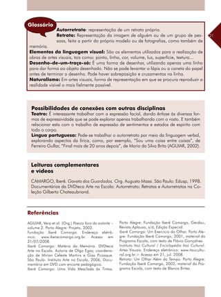 21
Possibilidades de conexões com outras disciplinas
Teatro: É interessante trabalhar com a expressão facial, dando ênfase às diversas for-
mas de expressividade que se pode explorar apenas trabalhando com o rosto. E também
relacionar esta com o trabalho de expressão de sentimentos e estados de espírito com
todo o corpo.
Língua portuguesa: Pode-se trabalhar o autorretrato por meio da linguagem verbal,
explorando aspectos da lírica, como, por exemplo, “Sou uma coisa entre coisas”, de
Ferreira Gullar, “Final mais de 20 anos depois”, de Mario da Silva Brito (AGUIAR, 2002).
Autorretrato: representação de um retrato próprio.
Retrato: Representação da imagem de alguém ou de um grupo de pes-
soas, feita a partir do próprio modelo ou de fotografias, como também de
memória.
Elementos da linguagem visual: São os elementos utilizados para a ­realização de
obras de artes visuais, tais como: ponto, linha, cor, volume, luz, superfície, textura...
Desenho-de-um-traço-só: É uma forma de desenhar, utilizando apenas uma linha
para dar forma ao objeto desenhado. Não se pode levantar o lápis ou a caneta do papel
antes de terminar o desenho. Pode haver sobreposição e cruzamentos na linha.
Naturalismo: Em artes visuais, forma de representação em que se procura reproduzir a
realidade visível o mais fielmente possível.
Glossário
Leituras complementares
e vídeos
CAMARGO, Iberê. Gaveta dos Guardados. Org. Augusto Massi. São Paulo: Edusp, 1998.
Documentários da DVDteca Arte na Escola: Autorretrato; Retratos e Autorretratos na Co-
leção Gilberto Chateaubriand.
Referências
AGUIAR, Vera et al. (Org.) Poesia fora da estante –
volume 2. Porto Alegre: Projeto, 2002.
Fundação Iberê Camargo. Endereço eletrô-
nico: www.iberecamargo.org.br. Acesso em
21/07/2008.
Iberê Camargo: Matéria da Memória. DVDteca
Arte na Escola. Autoria de Olga Egas; coordena-
ção de Mirian Celeste Martins e Gisa Picosque.
São Paulo: Instituto Arte na Escola, 2006, Docu-
mentário em DVD com encarte pedagógico.
Iberê Camargo: Uma Vida Mesclada às Tintas.
Porto Alegre: Fundação Iberê Camargo, Gerdau,
Revista Aplauso, s/d, Edição Especial.
Iberê Camargo: Um Exercício do Olhar. Porto Ale-
gre: Fundação Iberê Camargo, 2001, material do
Programa Escola, com texto de Flávio Gonçalves.
Instituto Itaú Cultural / Enciclopédia Itaú Cultural:
Artes Visuais. Endereço eletrônico: www.itaucultu-
ral.org.br.> Acesso em 21, jul. 2008.
Retrato: Um Olhar Além do Tempo. Porto Alegre:
Fundação Iberê Camargo, 2002, material do Pro-
grama Escola, com texto de Blanca Brites.
 