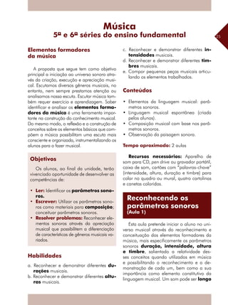 25
A proposta que segue tem como objetivo
principal a iniciação ao universo sonoro atra-
vés da criação, execução e apreciação musi-
cal. Escutamos diversos gêneros musicais, no
entanto, nem sempre prestamos atenção ou
analisamos nossa escuta. Escutar música tam-
bém requer exercício e aprendizagem. Saber
identificar e analisar os elementos forma-
dores da música é uma ferramenta impor-
tante na construção do conhecimento musical.
Do mesmo modo, a reflexão e a construção de
conceitos sobre os elementos básicos que com-
põem a música possibilitam uma escuta mais
consciente e organizada, instrumentalizando os
alunos para o fazer musical.
Habilidades
a. Reconhecer e demonstrar diferentes du-
rações musicais.
b. Reconhecer e demonstrar diferentes altu-
ras musicais.
c. Reconhecer e demonstrar diferentes in-
tensidades musicais.
d. Reconhecer e demonstrar diferentes tim-
bres musicais.
e. Compor pequenas peças musicais articu-
lando os elementos trabalhados.
Conteúdos
•	 Elementos da linguagem musical: parâ-
metros sonoros.
•	 Linguagem musical espontânea (criada
pelos alunos).
•	 Composição musical com base nos parâ-
metros sonoros.
•	 Observação da paisagem sonora.
Tempo aproximado: 2 aulas
Recursos necessários: Aparelho de
som para CD, pen drive ou gravador portátil,
caixa de som, cartões com “palavras-chave”
(intensidade, altura, duração e timbre) para
colar no quadro ou mural, quatro cartolinas
e canetas coloridas.
Esta aula pretende iniciar o aluno no uni-
verso musical através do reconhecimento e
conceituação dos elementos formadores da
música, mais especificamente os parâmetros
sonoros duração, intensidade, altura
e timbre, salientado a relatividade des-
ses conceitos quando utilizados em música
e possibilitando o reconhecimento e a de-
monstração de cada um, bem como a sua
importância como elemento constitutivo da
linguagem musical. Um som pode ser longo
Elementos formadores
da música
Música
5ª e 6ª séries do ensino fundamental
Reconhecendo os
parâmetros sonoros
(Aula 1)
Objetivos
Os alunos, ao final da unidade, terão
vivenciado oportunidade de desenvolver as
competências de:
•	 Ler: Identificar os parâmetros sono-
ros.
•	 Escrever: Utilizar os parâmetros sono-
ros como materiais para composição;
conceituar parâmetros sonoros.
•	 Resolver problemas: Reconhecer ele-
mentos sonoros através da apreciação
musical que possibilitem a diferenciação
de características de gêneros musicais va-
riados.
 