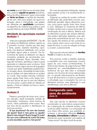 26
ou curto quando falamos em duração deste
som, pode ser agudo ou grave quando fa-
lamos da altura deste som, assim como pode
ser forte ou fraco no sentido da intensida-
de do som. Dois sons podem ser iguais em
duração, altura e intensidade, mas podem
ser diferentes em qualidade (característi-
ca específica do material que produz o som)
quando falamos de timbre (FRANK, 2008).
Atividade de apreciação musical
Audição 1
Inicie com a gravação de EGMONT – Op. 84
de Ludwig van Beethoven (colocar apenas os
5 primeiros minutos). Lembre que esta peça
é lenta, porém, bastante dramática, apre-
senta uma dinâmica trabalhada, com muitos
contrastes, alguns solos e conjunto. Os ins-
trumentos de sopros se destacam em alguns
momentos, podendo ser reconhecidos com
facilidade (exemplo: flauta, clarinete). Num
segundo momento, identifique a obra musical
apreciada e a descreva para os alunos. Você
deverá introduzir alguns termos da linguagem
musical que serão trabalhados posteriormen-
te: duração, altura, intensidade e timbre (colo-
que os cartões com estas palavras no quadro
ou mural). Faça cartões menores, contendo:
grave, agudo, forte, fraco, curto, longo. Lem-
bre seus alunos de que os sons são relativos
uns aos outros: o grave existe em relação ao
agudo, o forte em relação ao fraco e, assim,
sucessivamente.
Audição 2
Prepare a gravação de vários sons, como,
por exemplo, papel amassado, teclado de
computador, impressora, várias buzinas de
carros, vidros quebrados, entre outros. Peça
que seus alunos escutem e identifiquem os
sons que escutam.
O que escutamos? Os sons das buzinas
são iguais? Qual é mais grave ou aguda?
Qual é mais intensa? Qual é longa? E curta?
Por que uma é diferente da outra? De todos
os sons escutados, qual é o mais grave?
Por meio de exposição dialogada, repasse
cada questão acima e vá acrescentando in-
formações.
Organize os cartões do quadro conforme
as definições dos parâmetros sonoros, pos-
sibilitando perceber alguns elementos musi-
cais, como grave, agudo, forte, fraco, longo
e curto. Destaque os momentos de silêncio
também, lembre que a música é formada da
combinação de sons e silêncio. Reforce que
os elementos musicais são sempre relativos:
não existem definições absolutas, mas rela-
ções entre características do som. Por isso, o
som agudo não existiria se não conhecêsse-
mos o grave, assim como o som forte em re-
lação ao fraco, o curto em relação ao longo
e, e assim, sucessivamente.
Peça que seus alunos realizem as tarefas
1 e 2 no Caderno do Aluno.
Para encerrar, avalie o trabalho realizado
e possibilite mais uma apreciação musical,
agora de uma música contemporânea: A
Sinfonia das Diretas, de Jorge Antunes/1984
(disponível em www.ladodedentro.com.br).
Lembre-se de que esta obra é composta
apenas com buzinas de carros estacionados
em um grande estacionamento de Brasília.
O que dá dinamismo à música é justamente
a articulação que o compositor faz com os
elementos sonoros, suas diferenças e suas
semelhanças, com sons e silêncios.
Esta aula articula os elementos musicais
conceituados na aula anterior, proporcionan-
do a observação do ambiente escolar, onde
os alunos estão inseridos, e a composição de
uma breve trilha sonora, que possibilite re-
conhecer e demonstrar diferentes timbres,
duração, intensidade e altura musicais,
através dos quais comporão uma espécie de
“mapa sonoro” de algum local da escola.
Compondo com
sons do ambiente
(Aula 2)
 
