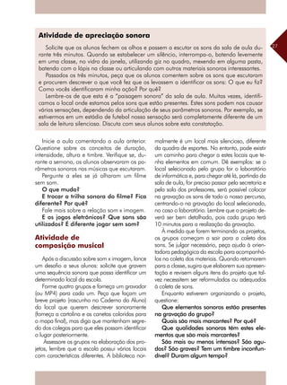 27
Inicie a aula comentando a aula anterior.
Questione sobre os conceitos de duração,
intensidade, altura e timbre. Verifique se, du-
rante a semana, os alunos observaram os pa-
râmetros sonoros nas músicas que escutaram.
Pergunte a eles se já olharam um filme
sem som.
O que muda?
E trocar a trilha sonora do filme? Fica
diferente? Por quê?
Fale mais sobre a relação som x imagem.
E os jogos eletrônicos? Que sons são
utilizados? É diferente jogar sem som?
Atividade de
composição musical
Após a discussão sobre som x imagem, lance
um desafio a seus alunos: solicite que gravem
uma sequência sonora que possa identificar um
determinado local da escola.
Forme quatro grupos e forneça um gravador
(ou MP4) para cada um. Peça que façam um
breve projeto (rascunho no Caderno do Aluno)
do local que querem descrever sonoramente
(forneça a cartolina e as canetas coloridas para
o mapa final), mas diga que mantenham segre-
do dos colegas para que eles possam identificar
o lugar posteriormente.
Assessore os grupos na elaboração dos pro-
jetos, lembre que a escola possui vários locais
com características diferentes. A biblioteca nor-
malmente é um local mais silencioso, diferente
da quadra de esportes. No entanto, pode existir
um caminho para chegar a estes locais que te-
nha elementos em comum. Dê exemplos: se o
local selecionado pelo grupo for o laboratório
de informática e, para chegar até lá, partindo da
sala de aula, for preciso passar pela secretaria e
pela sala dos professores, será possível colocar
na gravação os sons de todo o nosso percurso,
centrando-o na gravação do local selecionado,
no caso o laboratório. Lembre que o projeto de-
verá ser bem detalhado, pois cada grupo terá
10 minutos para a realização da gravação.
À medida que forem terminando os projetos,
os grupos começam a sair para a coleta dos
sons. Se julgar necessário, peça ajuda à orien-
tadora pedagógica da escola para acompanhá-
los na coleta dos materiais. Quando retornarem
para a classe, sugira que elaborem sua apresen-
tação e revisem alguns itens do projeto que tal-
vez necessitem ser reformulados ou adequados
à coleta de sons.
Enquanto estiverem organizando o projeto,
questione:
Que elementos sonoros estão presentes
na gravação do grupo?
Quais são mais marcantes? Por quê?
Que qualidades sonoras têm estes ele-
mentos que são mais marcantes?
São mais ou menos intensos? São agu-
dos? São graves? Tem um timbre inconfun-
dível? Duram algum tempo?
Atividade de apreciação sonora
Solicite que os alunos fechem os olhos e passem a escutar os sons da sala de aula du-
rante três minutos. Quando se estabelecer um silêncio, interrompa-o, batendo levemente
em uma classe, no vidro da janela, utilizando giz no quadro, mexendo em alguma pasta,
batendo com o lápis na classe ou articulando com outros materiais sonoros interessantes.
Passados os três minutos, peça que os alunos comentem sobre os sons que escutaram
e procurem descrever o que você fez que os levassem a identificar os sons: O que eu fiz?
Como vocês identificaram minha ação? Por quê?
Lembre-os de que esta é a “paisagem sonora” da sala de aula. Muitas vezes, identifi-
camos o local onde estamos pelos sons que estão presentes. Estes sons podem nos causar
várias sensações, dependendo da articulação de seus parâmetros sonoros. Por exemplo, se
estivermos em um estádio de futebol nossa sensação será completamente diferente de um
sala de leitura silenciosa. Discuta com seus alunos sobre esta constatação.
 