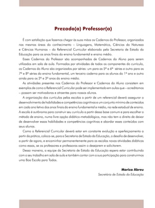 Prezado(a) Professor(a)
É com satisfação que fazemos chegar às suas mãos os Cadernos do Professor, organizados
nas mesmas áreas do conhecimento – Linguagens, Matemática, Ciências da Natureza
e Ciências Humanas – do Referencial Curricular elaborado pela Secretaria de Estado da
Educação para os anos finais do ensino fundamental e ensino médio.
Esses Cadernos do Professor são acompanhados de Cadernos do Aluno para serem
utilizados em sala de aula. Formados por atividades de todos os componentes do currículo,
os Cadernos do Aluno são organizados por séries: um para as 5ª e 6ª séries e outro para as
7ª e 8ª séries do ensino fundamental, um terceiro caderno para os alunos do 1º ano e outro
ainda para os 2º e 3º anos do ensino médio.
As atividades presentes nos Cadernos do Professor e Cadernos do Aluno consistem em
exemplos de como o Referencial Curricular pode ser implementado em aulas que – acreditamos
– possam ser motivadoras e atraentes para nossos alunos.
A organização dos currículos pelas escolas a partir de um referencial deverá assegurar o
desenvolvimento de habilidades e competências cognitivas e um conjunto mínimo de conteúdos
em cada ano letivo dos anos finais do ensino fundamental e médio, na rede estadual de ensino.
A escola é autônoma para construir seu currículo a partir dessa base comum e para escolher o
método de ensino, numa livre opção didático-metodológica, mas não tem o direito de deixar
de desenvolver essas habilidades e competências cognitivas e abordar esses conteúdos com
seus alunos.
Como o Referencial Curricular deverá estar em constante evolução e aperfeiçoamento a
partir da prática, coloca-se, para a Secretaria de Estado da Educação, o desafio de desenvolver,
a partir de agora, e encaminhar permanentemente para as escolas novas atividades didáticas
como essas, se os professores e professoras assim o desejarem e solicitarem.
Dessa maneira, a equipe da Secretaria de Estado da Educação espera estar contribuindo
com o seu trabalho em sala de aula e também contar com a sua participação para construirmos
uma Boa Escola para Todos.
Mariza Abreu
Secretária de Estado da Educação
 