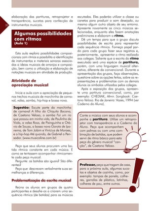 30
Algumas possibilidades
com ritmos
(Aula 1)
elaboração das partituras, retroprojetor e
transparência, sucatas para confecção de
instrumentos musicais.
Esta aula explora possibilidades composi-
cionais com ritmos e possibilita a identificação
de instrumentos e materiais sonoros associa-
dos a ideias musicais de arranjos e composi-
ção, bem como a utilização e elaboração de
notações musicais em atividade de produção.
Atividade de
apreciação musical
Inicie a aula com a apreciação de peque-
nos trechos musicais de marchinha de carna-
val, valsa, samba, hip-hop e bossa nova.
Peça que seus alunos procurem uma ba-
tida rítmica constante em cada música. É
como se tentassem acompanhar ritmicamen-
te cada peça musical.
Pergunte: as batidas são iguais? São dife-
rentes?
Peça que descrevam verbalmente suas se-
melhanças e diferenças.
Problematização da escrita musical	
Reúna os alunos em grupos de quatro
participantes e desafie-os a criarem uma se-
quência rítmica (de batidas) para as músicas
Sugestão: Escute parte da marchinha
de carnaval A filha da Chiquita Bacana,
de Caetano Veloso, o samba Foi um rio
que passou em minha vida, de Paulinho da
Viola, a valsa Rosa, de Pixinguinha e Otá-
vio de Souza, a bossa nova Garota de Ipa-
nema, de Tom Jobim e Vinícius de Moraes,
e o hip-hop Até quando, de Gabriel o Pen-
sador. (www.musicoline.com.br)	
escutadas. Eles poderão utilizar a classe ou
canetas para produzir o som desejado, ou
mesmo algum outro objeto de seu entorno.
Apresente novamente as cinco músicas se-
lecionadas, enquanto eles fazem anotações
preliminares e elaboram o ritmo.
Dê um tempo para que o grupo discuta
possibilidades de escrita para representar
cada sequência rítmica. Forneça papel par-
do para cada grupo fazer seus registros e,
posteriormente, apresentar o ritmo realizado
aos colegas. Saliente que a escrita do ritmo
executado será uma espécie de partitura,
porém, com uma linguagem musical alter-
nativa, diferente da convencional. Durante a
apresentação dos grupos, faça observações,
questione sobre as opções feitas, sobre as re-
presentações e problematize com os demais
alunos os símbolos utilizados pelos colegas.
Após a exposição dos grupos, apresen-
te uma partitura convencional, como, por
exemplo: CHEDIAK, Almir. Songbook: Cae-
tano Veloso. Rio de Janeiro: Vozes, 1994 (ver
Caderno do Aluno).
Cante a música com seus alunos e acom-
panhe a partitura. Utilize um retropro-
jetor com transparência e o Caderno do
Aluno. Peça que acompanhem
com palmas ou com uma com-
binação de batidas, que podem
servir de ritmo básico para esta
peça do gênero musical “can-
ção”, de Caetano Veloso.
Professor, peça que tragam de casa,
para a próxima aula, algumas suca-
tas e objetos de cozinha, como, por
exemplo: tampas de panela, colhe-
res, garrafas de plástico, latinhas,
colheres de pau, entre outros.
 