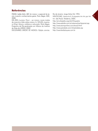 33
Referências
FRANK, Isolde Mohr. ABC da música: o essencial da te-
oria musical e conhecimentos gerais. Porto Alegre: AGE,
2008.
DEL BEN, Luciana. Ouvir – ver música: novos modos
de vivenciar e falar sobre música. In: SOUZA, Jusama-
ra (Org). Música, cotidiano e educação. Porto Alegre:
Programa de Pós-graduação em Música do Instituto
de Artes da UFRGS, 2000.
DICIONÁRIO GROVE DE MÚSICA. Edição concisa.
Rio de Janeiro: Jorge Zahar Ed, 1994.
HENTSCHKE, Liane et al. A orquestra tim tim por tim
tim. São Paulo: Moderna, 2005.
http://pt.wikipedia.org/wiki/Orquestra
http://www.edukbr.com.br/artemanhas/tiposinst.asp
http://www.stomponline.com/show3.html
http://www.patubate.com/v3/patubate.asp
http://www.barbatuques.com.br
 