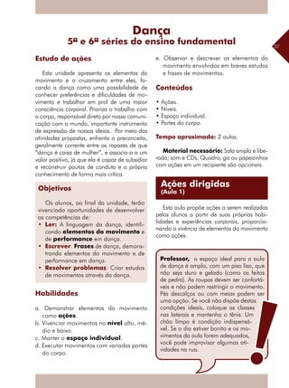 37
Esta unidade apresenta os elementos do
movimento e o cruzamento entre eles, fo-
cando a dança como uma possibilidade de
conhecer preferências e dificuldades de mo-
vimento e trabalhar em prol de uma maior
consciência corporal. Prioriza o trabalho com
o corpo, responsável direto por nossa comuni-
cação com o mundo, importante instrumento
de expressão de nossas ideias. Por meio das
atividades propostas, enfrenta o preconceito,
geralmente corrente entre os rapazes de que
“dança é coisa de mulher”, e associa-a a um
valor positivo, já que ela é capaz de subsidiar
e reconstruir pautas de conduta e o próprio
conhecimento de forma mais crítica.
Habilidades
a. Demonstrar elementos do movimento
como ações.
b. Vivenciar movimentos no nível alto, mé-
dio e baixo.
c. Manter o espaço individual.
d. Executar movimentos com variadas partes
do corpo.
e. Observar e descrever os elementos do
movimento envolvidos em breves estudos
e frases de movimentos.
Conteúdos
• Ações.
• Níveis.
• Espaço individual.
• Partes do corpo.
Tempo aproximado: 2 aulas.
Material necessário: Sala ampla e libe-
rada; som e CDs. Quadro, giz ou papeizinhos
com ações em um recipiente são opcionais.
Esta aula propõe ações a serem realizadas
pelos alunos a partir de suas próprias habi-
lidades e experiências corporais, proporcio-
nando a vivência de elementos do movimento
como ações.
Estudo de ações
Dança
5ª e 6ª séries do ensino fundamental
Objetivos
Os alunos, ao final da unidade, terão
vivenciado oportunidades de desenvolver
as competências de:
•	 Ler: A linguagem da dança, identifi-
cando elementos do movimento e
de performance em dança.
•	 Escrever: Frases de dança, demons-
trando elementos do movimento e de
performance em dança.
•	 Resolver problemas: Criar estudos
de movimentos através da dança.
Ações dirigidas
(Aula 1)
Professor, o espaço ideal para a aula
de dança é amplo, com um piso liso, que
não seja duro e gelado (como os feitos
de pedra). As roupas devem ser confortá-
veis e não podem restringir o movimento.
Pés descalços ou com meias podem ser
uma opção. Se você não dispõe destas
condições ideais, coloque as classes
nas laterais e mantenha o tênis. Um
chão limpo é condição indispensá-
vel. Se o dia estiver bonito e os mo-
vimentos da aula forem adequados,
você pode improvisar algumas ati-
vidades na rua.
 