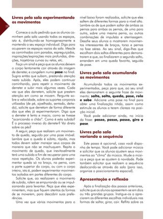 38
Livres pela sala experimentando
os movimentos
Comece a aula pedindo que os alunos ca-
minhem pela sala usando todos os espaços,
isto é, distribuindo-se homogeneamente e
mantendo o seu espaço individual. Diga para
ocuparem os espaços vazios da sala. Mescle
as caminhadas com paradas, espreguiçadas,
inspirações/expirações mais profundas, dire-
ções, trajetórias curvas ou retas, etc.
Faça um sinal e peça que os alunos deixem
o corpo lentamente cair através da imagem
de derreter, e congelem numa pose no final.
Sugira então que subam, prestando atenção
nesta subida. Após, eles podem continuar
caminhando, para repetir o movimento de
derreter e subir mais algumas vezes. Cada
vez que eles derretem, solicite que prestem
atenção em como se movem. Pergunte so-
bre a velocidade, sobre os suportes corporais
utilizados (de pé, ajoelhado, sentado, deita-
do), solicite que derretam de forma diferente
das que eles já experimentaram. Diga que
o derreter é lento e macio, como se tivesse
“acariciando o chão”. Como é esta subida?
É o processo inverso do derreter? Vai direto
sobre os pés?
A seguir, peça que realizem um movimen-
to de queda, seguido por uma pose imóvel.
Lembre que a queda é súbita, rápida, mas
todos devem saber manejar seus corpos de
maneira que não se machuquem. Repita o
movimento de queda, que inevitavelmente
terá uma subida a fim de recuperar para uma
nova repetição. Os alunos poderão experi-
mentar queda só no braço, na perna, com
a parte superior do corpo, ou com o corpo
inteiro, isto é, podem experimentar movimen-
tos isolados em partes diferentes do corpo.
Solicite que, ao realizarem o movimento
de subida, rolem se empurrando ou se impul-
sionando para levantar. Peça que eles expe-
rimentem, mas que fiquem atentos às formas
de se moverem, para descobrir suas prefe-
rências.
Uma vez que vários movimentos para o
nível baixo foram realizados, solicite que eles
saltem de diferentes formas para o nível alto.
Lembre-os de que podem saltar de ambas as
pernas para ambas as pernas, de uma para
outra, sobre uma mesma perna, ou outras
combinações de impulsão e aterrissagem.
Desafie seus alunos a mostrarem movimen-
tos interessantes de braços, torso e pernas
na fase aérea. Ao seu sinal, diga-lhes que
escolham dois saltos diferentes para demons-
trarem e que, ao finalizarem o segundo salto,
emendem em uma queda favorita, seguida
de pose.
Livres pela sala acumulando
os movimentos
Acumulando todos os movimentos ex-
perimentados, peça para que, ao seu sinal
eles demonstrem a seguinte frase de movi-
mento: salto, salto, queda, pose, rola
e sobe. Adicione uma pose no final para
obter uma finalização nítida, assim como
estimule os alunos a terem clareza na posi-
ção inicial.
Você pode adicionar ainda, no início
da frase: passo, passo, passo, giro e
pose.
Livres pela sala
variando a sequência
Este passo é opcional, caso você dispo-
nha de tempo. Você pode adicionar música
e solicitar que os alunos ajustem seus movi-
mentos ao “clima” da música. Mude a músi-
ca e peça que se ajustem à novidade. Pode
também solicitar que realizem a sequência
deslocando-se através da sala (para isso,
organize o posicionamento espacial).
Apresentação e reflexão
Após a finalização dos passos anteriores,
solicite que os alunos apresentem-se em dois
ou três grandes grupos. Instigue-os a apre-
ciarem as diferentes escolhas ­individuais nas
formas de saltar, girar, cair. Reflita sobre os
 