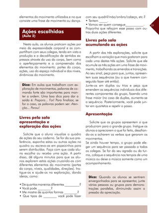 39
elementos do movimento utilizados e no que
consiste uma frase de movimento ou dança.
Nesta aula, os alunos praticam ações por
meio da expressividade corporal e as com-
partilham com seus colegas, tendo em vista a
produção e a decodificação de sentidos ex-
pressos através do uso do corpo, bem como
o aperfeiçoamento e a compreensão dos
elementos do movimento: partes do corpo,
ações, uso do espaço individual e dos níveis,
dinâmicas do movimento.
Livres pela sala
apresentação e
exploração das ações
Solicite que o aluno visualize o quadro
de ações do seu caderno. Se for da sua pre-
ferência, exponha estas ou outras ações no
quadro ou escreva-as em papeizinhos para
serem distribuídas. Faça com que cada alu-
no escolha ou receba uma ação. A partir
disso, dê alguns minutos para que os alu-
nos explorem estas ações cruzando-as com
diferentes elementos do movimento (partes
do corpo, níveis, qualidades, direções). Ins-
tigue-os e ajude-os na exploração, dando
ideias, como:
• De quantas maneiras diferentes _________?
• Você pode ________?
• Me mostre de quantas formas ________?
• Que tipos de ________ você pode fazer
com seu quadril/mão/ombro/cabeça, etc.?
• Tentem _____.
• Vamos ver quem consegue___________.
Proponha que refaçam esse passo com ou-
tras duas ações diferentes.
Livres pela sala
acumulando as ações
A partir das três explorações, solicite que
escolham a variação que mais gostaram para
cada uma destas três ações. Solicite que ele
acumule as três ações em uma frase de movi-
mento, trabalhando as emendas e transições.
Ao seu sinal, peça para que, juntos, apresen-
tem suas sequências (ou o que tiverem con-
seguido fazer até então).
Junte-os em duplas ou trios e peça que
emendem as sequências individuais dos dife-
rentes componentes do grupo, fazendo uma
frase maior (no caso de duplas, aumenta-se
a sequência. Posteriormente, você pode jun-
tar em quartetos e repetir o passo.
Apresentação
Solicite que os grupos apresentem o que
produziram para o grande grupo. Instigue os
alunos a apreciarem o que foi feito, desafian-
do-os a acharem os verbos que geraram os
movimentos.
Se ainda houver tempo, o grupo pode ele-
ger um sequência para ser passada a todos
os colegas. Se for do seu agrado ou da tur-
ma, coloque a sequência nos tempos de uma
música ou deixe a música somente como um
acompanhamento.
Dica: Em aulas que trabalham com ex-
ploração de movimentos, palavras de co-
mando forte são importantes para man-
ter a ordem. Uma boa dica para dar a
saída é: Prepara... Foi! Para finalizar, se
for o caso, as palavras podem ser: Aten-
ção... Parou!
Dica: Quando os alunos se sentirem
envergonhados para se apresentar, junte
várias pessoas ou grupos para demons-
trações paralelas, diminuindo assim a
pressão da apreciação.
Ações escolhidas
(Aula 2)
 