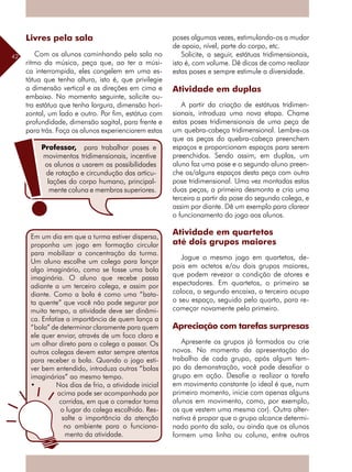 42
Livres pela sala
Com os alunos caminhando pela sala no
ritmo da música, peça que, ao ter a músi-
ca interrompida, eles congelem em uma es-
tátua que tenha altura, isto é, que privilegie
a dimensão vertical e as direções em cima e
embaixo. No momento seguinte, solicite ou-
tra estátua que tenha largura, dimensão hori-
zontal, um lado e outro. Por fim, estátua com
profundidade, dimensão sagital, para frente e
para trás. Faça os alunos experienciarem estas
poses algumas vezes, estimulando-os a mudar
de apoio, nível, parte do corpo, etc.
Solicite, a seguir, estátuas tridimensionais,
isto é, com volume. Dê dicas de como realizar
estas poses e sempre estimule a diversidade.
Atividade em duplas
A partir da criação de estátuas tridimen-
sionais, introduza uma nova etapa. Chame
estas poses tridimensionais de uma peça de
um quebra-cabeça tridimensional. Lembre-os
que as peças do quebra-cabeça preenchem
espaços e proporcionam espaços para serem
preenchidos. Sendo assim, em duplas, um
aluno faz uma pose e o segundo aluno preen-
che os/alguns espaços desta peça com outra
pose tridimensional. Uma vez montadas estas
duas peças, a primeira desmonta e cria uma
terceira a partir da pose do segundo colega, e
assim por diante. Dê um exemplo para clarear
o funcionamento do jogo aos alunos.
Atividade em quartetos
até dois grupos maiores
Jogue o mesmo jogo em quartetos, de-
pois em octetos e/ou dois grupos maiores,
que podem revezar a condição de atores e
espectadores. Em quartetos, o primeiro se
coloca, o segundo encaixa, o terceiro ocupa
o seu espaço, seguido pelo quarto, para re-
começar novamente pelo primeiro.
Apreciação com tarefas surpresas
Apresente os grupos já formados ou crie
novos. No momento da apresentação do
trabalho de cada grupo, após algum tem-
po da demonstração, você pode desafiar o
grupo em ação. Desafie a realizar a tarefa
em movimento constante (o ideal é que, num
primeiro momento, inicie com apenas alguns
alunos em movimento, como, por exemplo,
os que vestem uma mesma cor). Outra alter-
nativa é propor que o grupo alcance determi-
nado ponto da sala, ou ainda que os alunos
formem uma linha ou coluna, entre outros
Em um dia em que a turma estiver dispersa,
proponha um jogo em formação circular
para mobilizar a concentração da turma.
Um aluno escolhe um colega para lançar
algo imaginário, como se fosse uma bola
imaginária. O aluno que recebe passa
adiante a um terceiro colega, e assim por
diante. Como a bola é como uma “bata-
ta quente” que você não pode segurar por
muito tempo, a atividade deve ser dinâmi-
ca. Enfatize a importância de quem lança a
“bola” de determinar claramente para quem
ele quer enviar, através de um foco claro e
um olhar direto para o colega a passar. Os
outros colegas devem estar sempre atentos
para receber a bola. Quando o jogo esti-
ver bem entendido, introduza outras “bolas
imaginárias” ao mesmo tempo.
• Nos dias de frio, a atividade inicial
acima pode ser acompanhada por
corridas, em que o corredor toma
o lugar do colega escolhido. Res-
salte a importância da atenção
no ambiente para o funciona-
mento da atividade.
Professor, para trabalhar poses e
movimentos tridimensionais, incentive
os alunos a usarem as possibilidades
de rotação e circundução das articu-
lações do corpo humano, principal-
mente coluna e membros superiores.
 