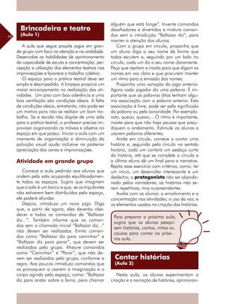 48
A aula que segue propõe jogos em gran-
de grupo com foco na atenção e na oralidade.
Desenvolve as habilidades de aprimoramento
da capacidade de escuta e concentração; per-
cepção e utilização dos elementos teatrais nas
improvisações e favorece o trabalho coletivo.
O espaço para a prática teatral deve ser
amplo e desimpedido. A limpeza propicia um
maior encorajamento na realização das ati-
vidades. Um piso com boa aderência e uma
boa ventilação são condições ideais. A falta
de condições ideais, entretanto, não pode ser
um motivo para não se realizar um bom tra-
balho. Se a escola não dispõe de uma sala
para a prática teatral, o professor precisa im-
provisar organizando os móveis e objetos no
espaço em que possui. Iniciar a aula com um
momento de organização e diminuição da
poluição visual ajuda inclusive na posterior
apreciação das cenas e improvisações.
Atividade em grande grupo
Comece a aula pedindo aos alunos que
andem pela sala ocupando equilibradamen-
te todos os espaços. Sugira que imaginem
que a sala é um barco e que, se os tripulantes
não estiverem bem distribuídos pelo espaço,
ele poderá afundar.
Depois, introduza um novo jogo. Diga
que, a partir de agora, eles deverão obe-
decer a todos os comandos de “Baltazar
diz...”. Também informe que os coman-
dos sem a chamada inicial “Baltazar diz...”
não devem ser realizados. Emita coman-
dos como “Baltazar diz para caminhar” e
“Baltazar diz para parar”, que devem ser
realizados pelo grupo. Misture comandos
como “Caminhar” e “Parar”, que não de-
vem ser realizados pelo grupo, conforme a
regra. Aos poucos introduza comandos que
os provoquem a usarem a imaginação e o
corpo agindo pelo espaço, como: “Baltazar
diz para andar sobre a lama, para chamar
alguém que está longe”. Invente comandos
desafiadores e divertidos e misture coman-
dos sem a introdução “Baltazar diz”, para
manter a atenção dos alunos.
Com o grupo em círculo, proponha que
um aluno diga o seu nome de forma que
todos escutem e, seguindo por um lado no
círculo, cada um diz o seu nome claramente.
Peça que repitam e insista para que digam os
nomes em voz clara e que procurem manter
um ritmo para a emissão dos nomes.
Proponha uma variação do jogo anterior.
Agora cada jogador diz uma palavra. É im-
portante que as palavras ditas tenham algu-
ma associação com a palavra anterior. Esta
associação é livre, pode ser pelo significado
da palavra ou pela sonoridade. Por exemplo:
rato, queijo, queixo... O ritmo é importante,
insista para que não haja pausas que preju-
diquem o andamento. Estimule os alunos a
usarem palavras diferentes.
Ainda em círculo, comece a contar uma
história e, seguindo pelo círculo no sentido
horário, cada um contará um pedaço curto
da história, até que se complete o círculo e
o último aluno dê um final para a narrativa.
Repita esse exercício com critérios, como: ter
um início, um desenrolar interessante e um
desfecho; o protagonista não ser abando-
nado pelos narradores; as histórias não se-
rem repetitivas, mas surpreendentes.
Avalie com os alunos: o envolvimento e a
concentração nas atividades; o uso da voz; e
os elementos usados na criação das histórias.
Nesta aula, os alunos experimentam a
criação e a narração de histórias, aprimoran-
Brincadeira e teatro
(Aula 1)
Para preparar a próxima aula,
sugira que os alunos pesqui-
sem histórias, contos, mitos ou
causos para contar na próxi-
ma aula.
Contar histórias
(Aula 2)
 
