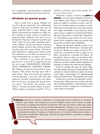 49
do a oralidade, reconhecendo e utilizando
capacidades expressivas do corpo e da voz.
Atividade em grande grupo
Inicie a aula com o grupo disposto em
círculo e de pé, propondo uma mobilização
corporal. Peça que caminhem, sem sair do
lugar, soltando todo o corpo. Depois, que
façam movimentos de rotação em cada om-
bro, isolados e juntos. Sugira um rápido es-
preguiçamento, soltando sons com a voz e
bocejando. Peça que imaginem que têm que
tocar o teto com as mãos, estirando todo o
corpo. Depois, solicite que abram os braços
para os lados, na altura dos ombros, e façam
círculos para trás e para frente. Oriente-os
para relaxarem a cabeça para frente e para
trás, deixarem-na cair sobre os ombros e, gi-
rarem lentamente por um lado e outro.
Para mobilizar a voz, peça aos alunos
que emitam o som de M, seguido do som
de uma vogal: MMMMMMAA, MMMMM-
MOO, MMMMMUU, MMMMEE, MMMM-
MII. Depois, pronuncie claramente o trava-
línguas: “Três pratos de trigo para três ti-
gres tristes”. Peça aos alunos que repitam,
articulando bem o som de cada letra das
palavras. Escolha trava-línguas que desa-
fiem os alunos a conseguirem boa pronún-
cia, como: “Um limão, dois limões, meio
limão”; “A bata do padre Pedro é preta”;
“Pedro pregou um prego na pedra”; “O co-
zinheiro cochichou que havia cozido chu-
chu num tacho sujo”.
Disponha o grupo na forma de palco e
plateia, com os alunos sentados em frente a
uma cadeira vazia. Peça a um voluntário que
sente na cadeira e comece a contar uma his-
tória. O contador senta-se e começa a contar.
Interrompa a narração com o som de uma pal-
ma e diga claramente o nome de outro aluno
para ocupar a cadeira e a narração da história,
até que outra palma o interrompa. Geralmen-
te, uma história ocupa quatro ou cinco narra-
dores. Se for necessário, peça ao narrador que
encaminhe a história para o desfecho.
Depois de algumas rodadas, passe a res-
ponsabilidade de interromper a narração para
os alunos. Aquele que quiser continuar, dá o
sinal com uma palma e toma o lugar na ca-
deira, tornando-se o narrador da história. Se
necessário, discuta sobre os momentos ade-
quados para trocar o contador da história, que
pode ser quando a história estiver repetitiva ou
quando o contador der sinais de dificuldades.
Entre as rodadas do jogo de contar histó-
rias, faça perguntas para os espectadores: Eles
contaram a mesma história ou cada um contou
uma? Algum personagem foi abandonado?
Que momentos foram interessantes e por quê?
Insista com os alunos que estiverem contan-
do para que olhem para os ouvintes, não dei-
xem os olhos perdidos ou olhando para o chão
enquanto contam. Instigue-os a envolverem o
corpo todo na narração.
Professor, estimule os alunos a liberarem a imaginação para inventarem as histórias.
Explique que podem usar histórias que ouviram alguém contar, que viveram ou teste-
munharam, ou pedaços de histórias conhecidas. Não seja um censor nesse jogo. Deixe
que os alunos abordem os temas que lhes interessarem. Observe como se expressam
e que assuntos lhes são caros. Se considerar necessário, questione os alunos após a
conclusão da rodada. O prazer e o interesse em ouvir e contar histórias são imprescin-
díveis para a realização deste jogo. Participe do jogo também, contando um pedaço
de uma das histórias.
 