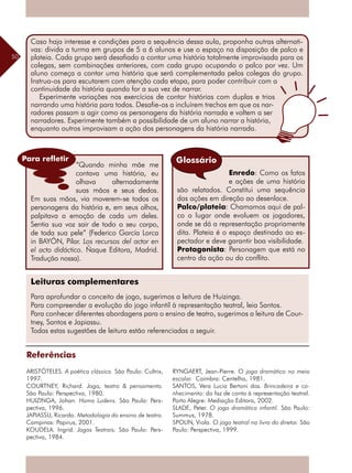 50
“Quando minha mãe me
contava uma história, eu
olhava alternadamente
suas mãos e seus dedos.
Em suas mãos, via moverem-se todos os
personagens da história e, em seus olhos,
palpitava a emoção de cada um deles.
Sentia sua voz sair de todo o seu corpo,
de toda sua pele” (Federico García Lorca
in BAYÓN, Pilar. Los recursos del actor en
el acto didáctico. Ñaque Editora, Madrid.
Tradução nossa).
Leituras complementares
Para aprofundar o conceito de jogo, sugerimos a leitura de Huizinga.
Para compreender a evolução do jogo infantil à representação teatral, leia Santos.
Para conhecer diferentes abordagens para o ensino de teatro, sugerimos a leitura de Cour-
tney, Santos e Japiassu.
Todas estas sugestões de leitura estão referenciadas a seguir.
Referências
ARISTÓTELES. A poética clássica. São Paulo: Cultrix,
1997.
COURTNEY, Richard. Jogo, teatro & pensamento.
São Paulo: Perspectiva, 1980.
HUIZINGA, Johan. Homo Ludens. São Paulo: Pers-
pectiva, 1996.
JAPIASSU, Ricardo. Metodologia do ensino de teatro.
Campinas: Papirus, 2001.
KOUDELA. Ingrid. Jogos Teatrais. São Paulo: Pers-
pectiva, 1984.
Enredo: Como os fatos
e ações de uma história
são relatados. Constitui uma sequência
das ações em direção ao desenlace.
Palco/plateia: Chamamos aqui de pal-
co o lugar onde evoluem os jogadores,
onde se dá a representação propriamente
dita. Plateia é o espaço destinado ao es-
pectador e deve garantir boa visibilidade.
Protagonista: Personagem que está no
centro da ação ou do conflito.
Glossário
RYNGAERT, Jean-Pierre. O jogo dramático no meio
escolar. Coimbra: Centelha, 1981.
SANTOS, Vera Lucia Bertoni dos. Brincadeira e co-
nhecimento: do faz de conta à representação teatral.
Porto Alegre: Mediação Editora, 2002.
SLADE, Peter. O jogo dramático infantil. São Paulo:
Summus, 1978.
SPOLIN, Viola. O jogo teatral no livro do diretor. São
Paulo: Perspectiva, 1999.
Caso haja interesse e condições para a sequência dessa aula, proponha outras alternati-
vas: divida a turma em grupos de 5 a 6 alunos e use o espaço na disposição de palco e
plateia. Cada grupo será desafiado a contar uma história totalmente improvisada para os
colegas, sem combinações anteriores, com cada grupo ocupando o palco por vez. Um
aluno começa a contar uma história que será complementada pelos colegas do grupo.
Instrua-os para escutarem com atenção cada etapa, para poder contribuir com a
continuidade da história quando for a sua vez de narrar.
Experimente variações nos exercícios de contar histórias com duplas e trios
narrando uma história para todos. Desafie-os a incluírem trechos em que os nar-
radores passam a agir como os personagens da história narrada e voltem a ser
narradores. Experimente também a possibilidade de um aluno narrar a história,
enquanto outros improvisam a ação dos personagens da história narrada.
Para refletir
 