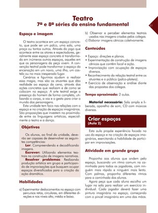 51
O teatro acontece em um espaço concre-
to, que pode ser um palco, uma sala, uma
praça ou tantos outros. Através do jogo que
acontece entre os atores e espectadores, ge-
ralmente esse espaço concreto é transforma-
do em inúmeros outros espaços, aqueles em
que os personagens da peça vivem. A con-
venção teatral pode transformar o espaço da
encenação em um navio, uma ilha, um cas-
telo ou no mais inesperado lugar.
Cenários e figurinos ajudam a realizar
essa magia, mas são os atuantes que dão
realidade ao espaço da cena, através das
ações concretas que realizam e de como se
colocam no espaço. A arte teatral exige a
presença do homem de forma completa, uti-
lizando o corpo, a voz e o gesto para criar o
mundo dos personagens.
Esta unidade tem foco nas relações com o
espaço e na criação de espaços imaginários.
São proposições que investem na proximida-
de entre as linguagens artísticas, especial-
mente o teatro e a dança.
Habilidades
a) Experimentar deslocamentos no espaço com
percursos retos, circulares, em diferentes di-
reções e nos níveis alto, médio e baixo.
b) Observar e perceber elementos teatrais
usados nas imagens criadas pelos colegas.
c) Elaborar imagens cênicas coletivamente.
Conteúdos
• Espaço: direções e planos.
• Experimentação de construção de imagens
cênicas que contêm local e ação.
• Improvisação com ocupação de espaços
diversos.
• Reconhecimento da relação teatral entre os
atuantes e o público (palco-plateia).
• Exercício de observação e análise diante
das propostas dos colegas.
Tempo aproximado: 2 aulas.
Material necessário: Sala ampla e li-
berada, aparelho de som, CD com músicas
diversas.
Esta aula propõe experiência focada no
uso do espaço e na criação de espaços ima-
ginários, exercitando a habilidade de partici-
par em improvisações.
Atividade em grande grupo
Proponha aos alunos que andem pelo
espaço, buscando um ritmo comum na ca-
minhada para todos os jogadores, com nin-
guém mais rápido e ninguém mais lento.
Com palmas, proponha diferentes ritmos
para a caminhada dos alunos.
Agora peça que cada aluno escolha um
lugar na sala para realizar um exercício in-
dividual. Cada jogador deverá fazer uma
pintura imaginária no espaço, começando
com o pincel imaginário em uma das mãos.
Espaço e imagem
Teatro
7ª e 8ª séries do ensino fundamental
Criar espaços
(Aula 2)
Objetivos
Os alunos, ao final da unidade, deve-
rão ser capazes de desenvolver as seguin-
tes competências:
Ler: Compreendendo e decodificando
imagens.
Escrever: Utilizando elementos tea-
trais na construção de imagens narrativas.
Resolver problemas: Realizando
produção artística em grupo e participan-
do de improvisações que busquem ocupar
espaços diversificados para a criação da
ação dramática.
 